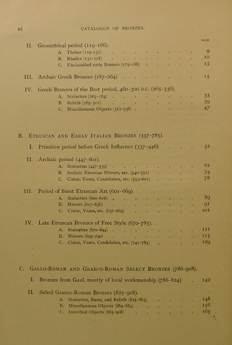 PAGE II. Geometrical period (119-186). A. Thebes (119-131) 9 B. Rhodes (132-178) 10 C. Unclassified early Bronzes (179-186) ..... 13 III. Archaic Greek Bronzes (187-264) 15 IV. Greek Bronzes of the Best period, 460-300 B.C. (265-336). A. Statuettes (265-284) ..•••••• 33 B. Reliefs (285-311) , 39 C. Miscellaneous Objects (312-336) ...... 47 B. Etruscan and Early Italian Bronzes (337—785)- I. Primitive period before Greek Influence (337-446) 52 II. Archaic period (447-601). A. Statuettes (447-539) ........ 61 B. Archaic Etruscan Mirrors, etc. (540-552) .... 74 C. Cistae, Vases, Candelabra, etc. (553-601) . . . . 7& III. Period of finest Etruscan Art (601-669). A. Statuettes (601-616) ........ 89 B. Mirrors (617-636) ........ 91 C. Cistae, Vases, etc. (637-669) ...... IOI IV. Late Etruscan Bronzes of Free Style (670-785). A. Statuettes (670-694) . . . . . . . . Ill B. Mirrors (695-740) . . . . . . . . 115 C. Cistae, Vases, Candelabra, etc. (741-785) . . . . 129 C. Gallo-Roman and Graeco-Roman Select Bronzes (786-908). I. Bronzes from Gaul, mostly of local workmanship (786-824) . 142 II. Select Graeco-Roman Bronzes (825-908). A. Statuettes, Busts, and Reliefs (825-863) . . . . 148 B. Miscellaneous Objects (864-884) . . . . . . 15^ C. Inscribed Objects (885-908) . . . . . . 165