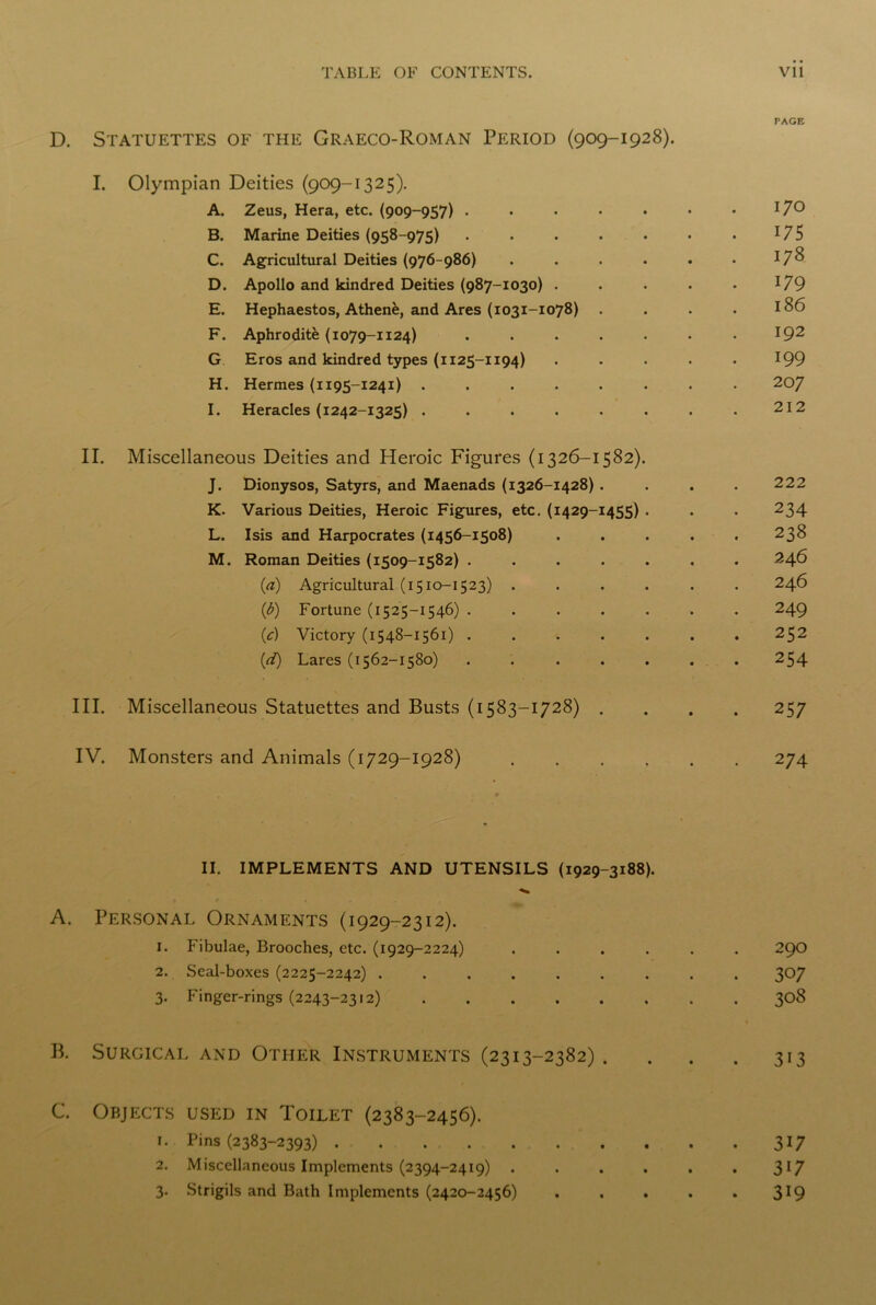 PAGE D. Statuettes of the Graeco-Roman Period (909-1928). I. Olympian Deities (909-1325). A. Zeus, Hera, etc. (909-957) . . . . . • • 17° B. Marine Deities (958-975) . . . . . . . *7 5 C. Agricultural Deities (976-986) . . . . . • J7^ D. Apollo and kindred Deities (987-1030) . . . . • *79 E. Hephaestos, Athen^, and Ares (1031-1078) . . . . 186 F. Aphrodite (1079-1124) . . . . . . . 192 G Eros and kindred types (1125-1194) . . . . . 199 H. Hermes (1195-1241) ........ 207 I. Heracles (1242-1325) ........ 212 II. Miscellaneous Deities and Heroic Figures (1326-1582). J. Dionysos, Satyrs, and Maenads (1326-1428) .... 222 K. Various Deities, Heroic Figures, etc. (1429-1455) . . . 234 L. Isis and Harpocrates (1456-1508) ..... 238 M. Roman Deities (1509-1582) ....... 246 (a) Agricultural (1510-1523) ...... 246 {b) Fortune (1525-1546) ....... 249 (1c) Victory (1548-1561) ....... 252 (d) Lares (1562-1580) . . . . . . . 254 III. Miscellaneous Statuettes and Busts (1583-1728) .... 257 IV. Monsters and Animals (1729-1928) ...... 274 II. IMPLEMENTS AND UTENSILS (1929-3188). A. Personal Ornaments (1929-2312). 1. Fibulae, Brooches, etc. (1929-2224) ...... 290 2. Seal-boxes (2225-2242) 307 3. Finger-rings (2243-2312) 308 B. Surgical and Other Instruments (2313-2382). . . . 313 C. Objects used in Toilet (2383-2456). 1. Pins (2383-2393) . . 317 2. Miscellaneous Implements (2394-2419) . . . . . • 3l7 3. Strigils and Bath Implements (2420-2456) . . . . . 3J9