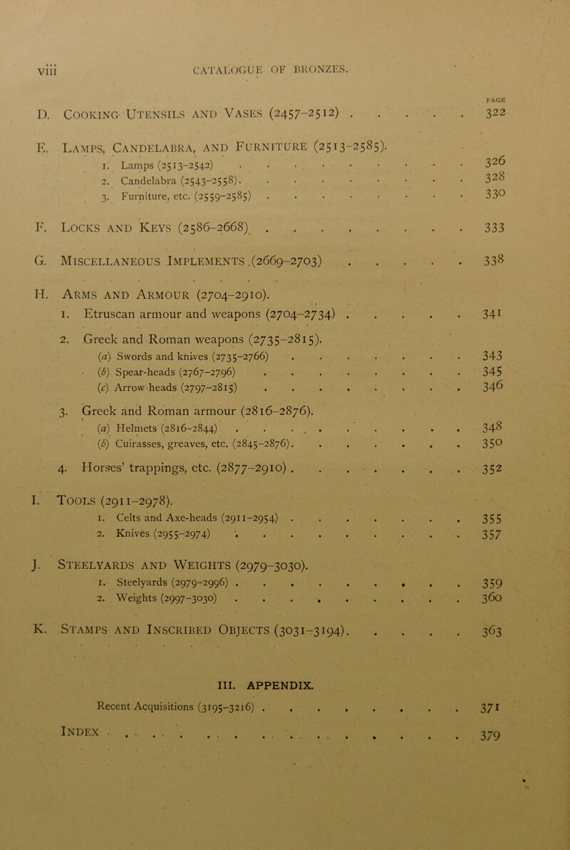 D. Cooking Utensils and Vases (2457-2512) . E. Lamps, Candelabra, and Furniture (2513-2585). 1. Lamps (2513-2542) ...... 2. Candelabra (2543-2558). ..... 3. Furniture, etc. (2559-2585) . F. Locks and Keys (2586-2668) G. Miscellaneous Implements .(2669-2703) ***•»*• 1 H. Arms and Armour (2704-2910). 1. Etruscan armour and weapons (2704-2734) . 2. Greek and Roman weapons (2735-2815). (a) Swords and knives (2735-2766) .... (b) Spear-heads (2767-2796) ..... (c) Arrow-heads (2797-2815) ..... 7 ± . . 3. Greek and Roman armour (2816-2876). (a) Helmets (2816-2844) . . ... (b) Cuirasses, greaves, etc. (2845-2876). 4. Horses’ trappings, etc. (2877-2910) . . . . I. Tools (2911-2978). 1. Celts and Axe-heads (2911-2954) .... 2. Knives (2955-2974) J. Steelyards and Weights (2979-3030). 1. Steelyards (2979-2996) 2. Weights (2997-3030) ...... K. Stamps and Inscribed Objects (3031-3194). III. APPENDIX. Recent Acquisitions (3195-3216) . PAGE 322 326 328 330 333 338 34i 343 345 346 348 350 352 355 357 359 360 363 37i Index 379