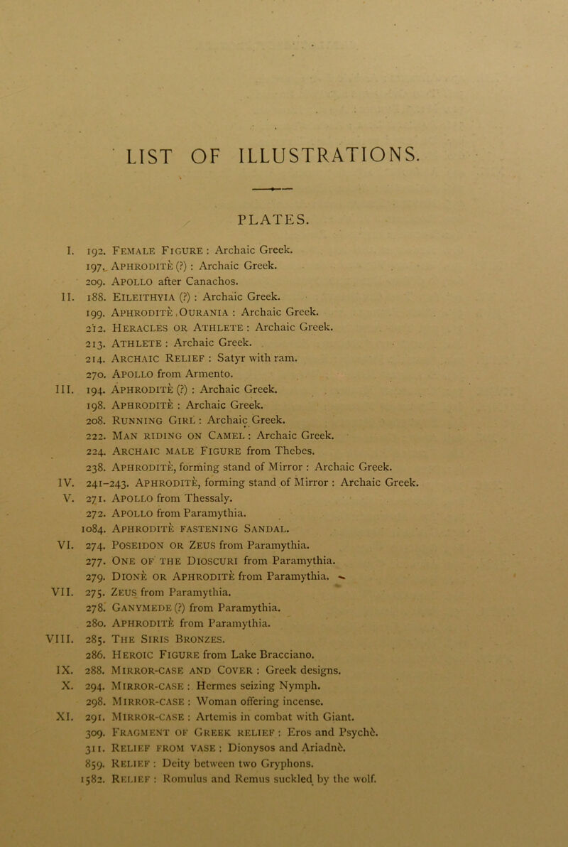 LIST OF ILLUSTRATIONS. PLATES. I. 192. Female Figure : Archaic Greek. 197., Aphrodite (?) : Archaic Greek. 209. Apollo after Canachos. II. 18S. Eileithyia (?) : Archaic Greek. 199. Aphrodite .Ourania : Archaic Greek. 212. Heracles or Athlete: Archaic Greek. 213. Athlete : Archaic Greek. 214. Archaic Relief: Satyr with ram. 270. Apollo from Armento. III. 194. Aphrodite (?) : Archaic Greek. 198. Aphrodite : Archaic Greek. 208. Running Girl : Archaic Greek. » • 222. Man riding on Camel : Archaic Greek. 224. Archaic male Figure from Thebes. 238. Aphrodite, forming stand of Mirror : Archaic Greek. IV. 241-243. Aphrodite, forming stand of Mirror : Archaic Greek. V. 271. Apollo from Thessaly. 272. Apollo from Paramythia. 1084. Aphrodite fastening Sandal. VI. 274. Poseidon or Zeus from Paramythia. 277. One of the Dioscuri from Paramythia. 279. Dione or Aphrodite from Paramythia. VII. 275. Zeus from Paramythia. 278. Ganymede (?) from Paramythia. 280. Aphrodite from Paramythia. VIII. 285. The Siris Bronzes. 286. Heroic Figure from Lake Bracciano. IX. 288. Mirror-case and Cover: Greek designs. X. 294. Mirror-case : Hermes seizing Nymph. 298. Mirror-case: Woman offering incense. XI. 291. Mirror-case : Artemis in combat with Giant. 309. Fragment of Greek relief : Eros and Psych6. 311. Relief from vase: Dionysos and Ariadnfc. 859. Relief : Deity between two Gryphons. 1582. Relief : Romulus and Remus suckled by the wolf.