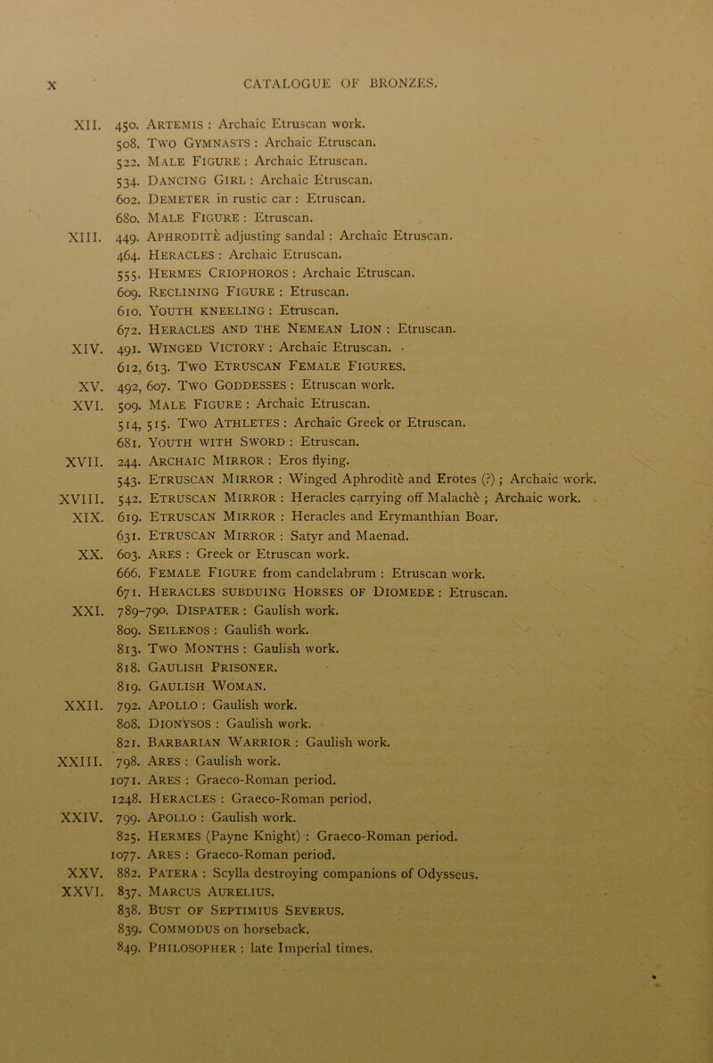XII. 450. Artemis : Archaic Etruscan work. 508. Two Gymnasts : Archaic Etruscan. 522. Male Figure : Archaic Etruscan. 534. Dancing Girl : Archaic Etruscan. 602. Demeter in rustic car : Etruscan. 680. Male Figure : Etruscan. XIII. 449. Aphrodite adjusting sandal: Archaic Etruscan. 464. Heracles : Archaic Etruscan. 555. Hermes Criophoros : Archaic Etruscan. 609. Reclining Figure : Etruscan. 610. Youth kneeling : Etruscan. 672. Heracles and the Nemean Lion : Etruscan. XIV. 491. Winged Victory : Archaic Etruscan. • 612, 613. Two Etruscan Female Figures. XV. 492, 607. Two Goddesses : Etruscan work. XVI. 509. Male Figure : Archaic Etruscan. 514, 515. Two Athletes : Archaic Greek or Etruscan. 681. Youth with Sword : Etruscan. XVII. 244. Archaic Mirror: Eros flying. 543. Etruscan Mirror : Winged Aphrodite and Erotes (?); Archaic work. XVIII. 542. Etruscan Mirror : Heracles carrying off Malache ; Archaic work. XIX. 619. Etruscan Mirror : Heracles and Erymanthian Boar. 631. Etruscan Mirror : Satyr and Maenad. XX. 603. Ares : Greek or Etruscan work. 666. Female Figure from candelabrum : Etruscan work. 671. Heracles subduing Horses of Diomede: Etruscan. XXI. 789-790. Dispater : Gaulish work. 809. Seilenos : Gaulish work. 813. Two Months : Gaulish work. 818. Gaulish Prisoner. 819. Gaulish Woman. XXII. 792. Apollo : Gaulish work. 808. DIONYSOS : Gaulish work. 821. Barbarian Warrior: Gaulish work. XXIII. 798. Ares : Gaulish work. 1071. Ares : Graeco-Roman period. 1248. Heracles : Graeco-Roman period. XXIV. 799. Apollo : Gaulish work. 825. Hermes (Payne Knight) : Graeco-Roman period. 1077. Ares : Graeco-Roman period. XXV. 882. Patera : Scylla destroying companions of Odysseus. XXVI. 837. Marcus Aurelius. 838. Bust of Septimius Severus. 839. Commodus on horseback. 849. Philosopher : late Imperial times.