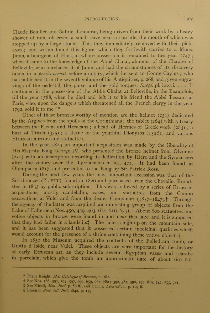 Claude Bouillet and Gabriel Leandrat, being driven from their work by a heavy shower of rain, observed a small cave near a cascade, the mouth of which was stopped up by a large stone. This they immediately removed with their pick- axes ; and within found this figure, which they forthwith carried to a Mons. Janin, a bourgeois of Huis, in whose possession it remained to the year 1747 ; when it came to the knowledge of the Abbe Chalat, almoner of the Chapter of Belleville, who purchased it of Janin, and had the circumstances of its discovery taken in a procfo-verbal before a notary, which he sent to Comte Caylus ; who has published it in the seventh volume of his Antiquities, p. 268, and given engra- vings of the pedestal, the purse, and the gold torques, Suppl. pi. lxxvi. ... It continued in the possession of the Abbe Chalat at Belleville, in the Beaujolois, till the year 1788, when he died and left it to his friend the Abbe Tessant at Paris, who, upon the dangers which threatened all the French clergy in the year 1792, sold it to me.’’ * * * § Other of these bronzes worthy of mention are the helmet (251) dedicated by the Argives from the spoils of the Corinthians ; the tablet (264) with a treaty between the Eleans and Heraeans ; a head of Hermes of Greek work (283) ; a bust of Triton (975) ; a statue of the youthful Dionysos (1326) ; and various Etruscan mirrors and statuettes. In the year 1823 an important acquisition was made by the liberality of His Majesty King George IV., who presented the bronze helmet from Olympia (250) with an inscription recording its dedication by Hiero and the Syracusans after the victory over the Tyrrhenians in B.C. 474. It had been found at Olympia in 1817, and presented to the King by Sir Patrick Ross. During the next few years the most important accession was that of the Siris bronzes (PL VIII.), found in 1820 and purchased from the Chevalier Brond- sted in 1833 by public subscription. This was followed by a series of Etruscan acquisitions, mostly candelabra, vases, and statuettes from the Canino excavations at Vulci and from the dealer Campanari (1837-18474! Through the agency of the latter was acquired an interesting group of objects from the Lake of Falterona (Nos. 450, 459, 463, 614-616, 679). About 600 statuettes and votive objects in bronze were found in and near this lake, and it is supposed that they had fallen in a landslip.^ The lake is high up on the mountain side and it has been suggested that it possessed certain medicinal qualities which would account for the presence of a shrine containing these votive objects.§ In 1850 the Museum acquired the contents of the Polledrara tomb, or Grotta d’ Iside, near Vulci. These objects are very important for the history of early Etruscan art, as they include several Egyptian vases and scarabs in porcelain, which give the tomb an approximate date of about 600 B.C. * Payne Knight, MS. Catalogue of Bronzes, p. 181. t Sec Nos. 588, 591, 594, 597, 609, 659, 668, 782 ; 392, 587, 590, 599, 619, 747, 755, 7S1. X See Micali, Mon. Ined. p. 86 ff., and Dennis, Etruria2, ii. p. 107 IT. § Braun in Bull, dell’ Inst. 1842, p. 179.