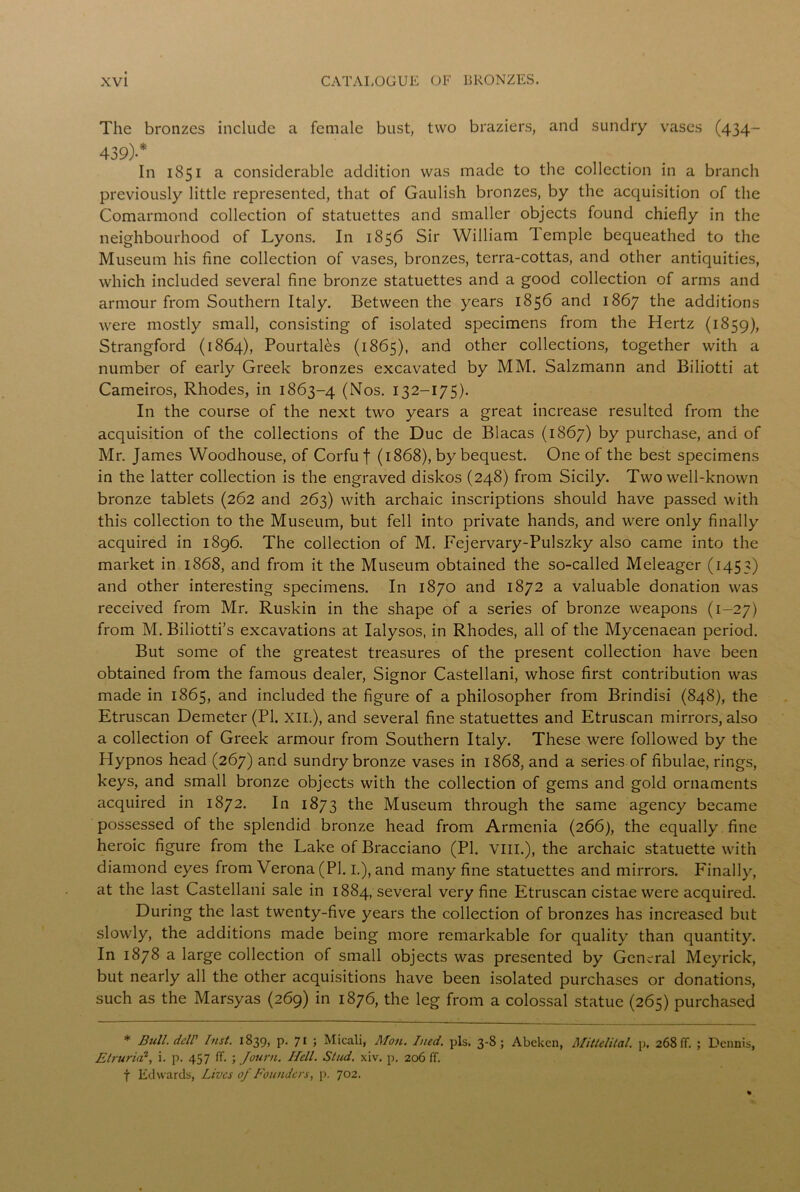 The bronzes include a female bust, two braziers, and sundry vases (434- 439)-* In 1851 a considerable addition was made to the collection in a branch previously little represented, that of Gaulish bronzes, by the acquisition of the Comarmond collection of statuettes and smaller objects found chiefly in the neighbourhood of Lyons. In 1856 Sir William lemple bequeathed to the Museum his fine collection of vases, bronzes, terra-cottas, and other antiquities, which included several fine bronze statuettes and a good collection of arms and armour from Southern Italy. Between the years 1856 and 1867 the additions were mostly small, consisting of isolated specimens from the Hertz (1859), Strangford (1864), Pourtales (1865), and other collections, together with a number of early Greek bronzes excavated by MM. Salzmann and Biliotti at Cameiros, Rhodes, in 1863-4 (Nos. 132—175). In the course of the next two years a great increase resulted from the acquisition of the collections of the Due de Blacas (1867) by purchase, and of Mr. James Woodhouse, of Corfu f (1868), by bequest. One of the best specimens in the latter collection is the engraved diskos (248) from Sicily. Two well-known bronze tablets (262 and 263) with archaic inscriptions should have passed with this collection to the Museum, but fell into private hands, and wrere only finally acquired in 1896. The collection of M. Fejervary-Pulszky also came into the market in 1868, and from it the Museum obtained the so-called Meleager (1453) and other interesting specimens. In 1870 and 1872 a valuable donation was received from Mr. Ruskin in the shape of a series of bronze weapons (1-27) from M. Biliotti’s excavations at Ialysos, in Rhodes, all of the Mycenaean period. But some of the greatest treasures of the present collection have been obtained from the famous dealer, Signor Castellani, whose first contribution was made in 1865, and included the figure of a philosopher from Brindisi (848), the Etruscan Demeter (PI. XII.), and several fine statuettes and Etruscan mirrors, also a collection of Greek armour from Southern Italy. These were followed by the Hypnos head (267) and sundry bronze vases in 1868, and a series of fibulae, rings, keys, and small bronze objects with the collection of gems and gold ornaments acquired in 1872. In 1873 the Museum through the same agency became possessed of the splendid bronze head from Armenia (266), the equally fine heroic figure from the Lake of Bracciano (PI. VIII.), the archaic statuette with diamond eyes from Verona (PI. I.), and many fine statuettes and mirrors. Finally, at the last Castellani sale in 1884, several very fine Etruscan cistae were acquired. During the last twenty-five years the collection of bronzes has increased but slowly, the additions made being more remarkable for quality than quantity. In 1878 a large collection of small objects was presented by General Meyrick, but nearly all the other acquisitions have been isolated purchases or donations, such as the Marsyas (269) in 1876, the leg from a colossal statue (265) purchased * Bull, dell' Inst. 1839, P- 71 ; Micali, Mon. Ined. pis. 3-8; Abeken, Mittelital. p. 268 ff. ; Dennis, Etruria2, i. p. 457 ff. ; Joum. Hell. Stud. xiv. p. 206 ff. f Edwards, Lives of Founders, p. 702.