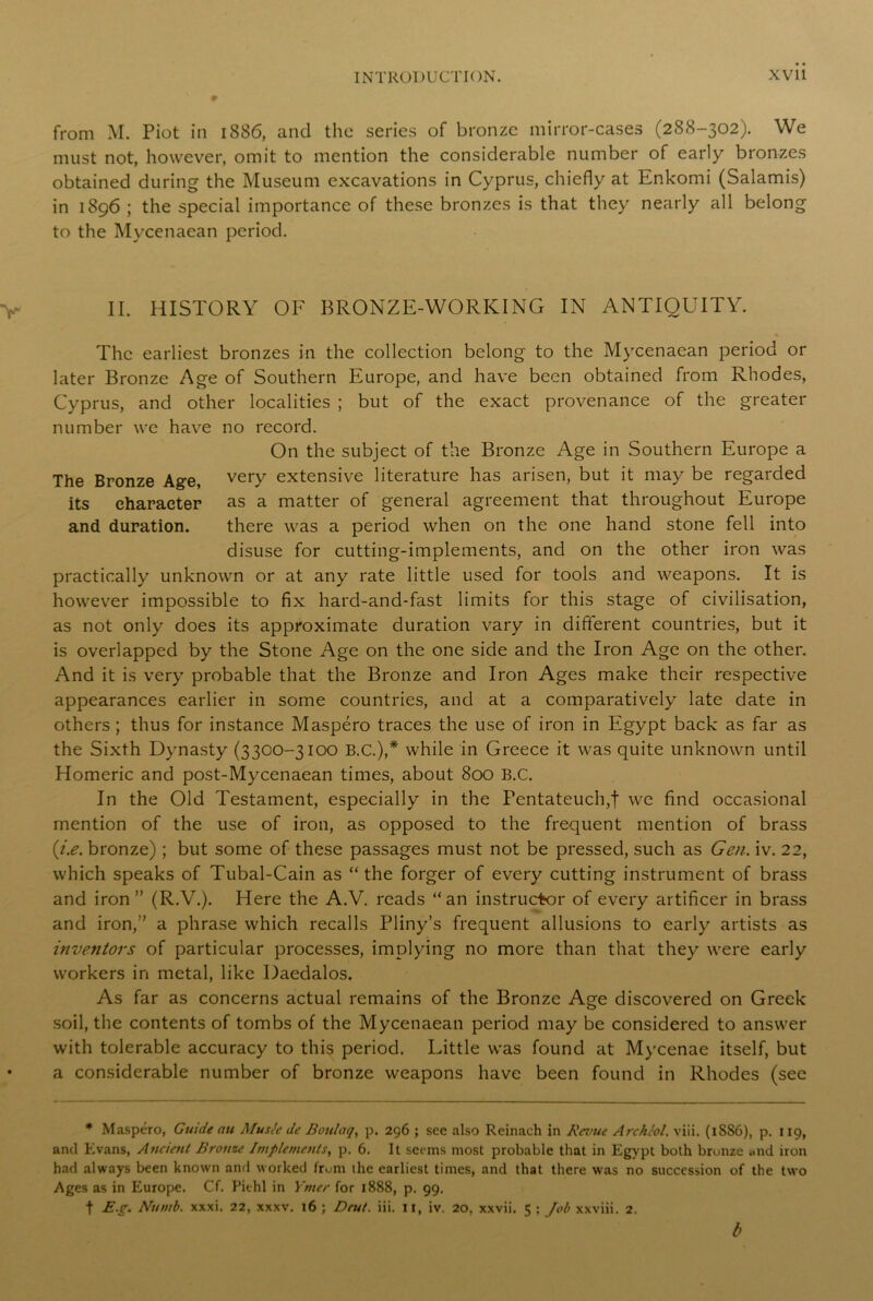 from M. Piot in 1886, and the series of bronze mirror-cases (288-302). We must not, however, omit to mention the considerable number of early bronzes obtained during the Museum excavations in Cyprus, chiefly at Enkomi (Salamis) in 1896 ; the special importance of these bronzes is that they nearly all belong to the Mycenaean period. II. HISTORY OF BRONZE-WORKING IN ANTIQUITY. The earliest bronzes in the collection belong to the Mycenaean period or later Bronze Age of Southern Europe, and have been obtained from Rhodes, Cyprus, and other localities ; but of the exact provenance of the greater number we have no record. On the subject of the Bronze Age in Southern Europe a The Bronze Age, very extensive literature has arisen, but it may be regarded its character as a matter of general agreement that throughout Europe and duration. there was a period when on the one hand stone fell into disuse for cutting-implements, and on the other iron was practically unknown or at any rate little used for tools and weapons. It is however impossible to fix hard-and-fast limits for this stage of civilisation, as not only does its approximate duration vary in different countries, but it is overlapped by the Stone Age on the one side and the Iron Age on the other. And it is very probable that the Bronze and Iron Ages make their respective appearances earlier in some countries, and at a comparatively late date in others ; thus for instance Maspero traces the use of iron in Egypt back as far as the Sixth Dynasty (3300-3100 B.C.),* while in Greece it was quite unknown until Homeric and post-Mycenaean times, about 800 B.C. In the Old Testament, especially in the Pentateuch,f we find occasional mention of the use of iron, as opposed to the frequent mention of brass {i.e. bronze) ; but some of these passages must not be pressed, such as Gen. iv. 22, which speaks of Tubal-Cain as “the forger of every cutting instrument of brass and iron ” (R.V.). Here the A.V. reads “an instructor of every artificer in brass and iron,” a phrase which recalls Pliny’s frequent allusions to early artists as inventors of particular processes, implying no more than that they were early workers in metal, like Daedalos. As far as concerns actual remains of the Bronze Age discovered on Greek soil, the contents of tombs of the Mycenaean period may be considered to answer with tolerable accuracy to this period. Little was found at Mycenae itself, but a considerable number of bronze weapons have been found in Rhodes (see * Maspero, Guide au Afuste de Boulaq, p. 296 ; see also Reinach in Revue Archiol. viii. (i8S6), p. 119, and Evans, Ancient Bronze Implements, p. 6. It seems most probable that in Egypt both bronze and iron had always been known and worked from the earliest times, and that there was no succession of the two Ages as in Europe. Cf. Pit hi in Ymer for 1888, p. 99. t E.g. Numb. xxxi. 22, xxxv. 16 ; Dcut. iii. 11, iv. 20, xxvii. 5 ; Job xxviii. 2. b