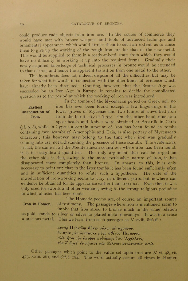 could produce rude objects from iron ore. In the course of commerce they would have met with bronze weapons and tools of advanced technique and ornamental appearance, which would attract them to such an extent as to cause them to give up the working of the rough iron ore for that of the new metal. This would be supplied to them in a ready-mixed state, from which they would have no difficulty in working it up into the required forms. Gradually their newly-acquired knowledge of technical processes in bronze would be extended to that of iron, and hence the apparent transition from one metal to the other. This hypothesis does not, indeed, dispose of all the difficulties, but may be taken for what it is worth, in connection with the other kinds of evidence which have already been discussed. Granting, however, that the Bronze Age was succeeded by an Iron Age in Europe, it remains to decide the complicated question as to the period at which the working of iron was introduced. In the tombs of the Mycenaean period on Greek soil no Earliest iron has ever been found except a few finger-rings in the introduction of lower graves of Mycenae and two lumps of unworked iron Iron. from the burnt city of Troy. On the other hand, nine iron spear-heads and knives were obtained at Assarlik in Caria (cf. p. 8), while in Cyprus a certain amount of iron has been found in tombs containing two scarabs of Amenophis and Taia, as also pottery of Mycenaean character; this however may belong to the time when iron was gradually coming into use, notwithstanding the presence of these scarabs. The evidence is, in fact, the same in all the Mediterranean countries ; where iron has been found, it is in insignificant quantities. The only argument that can be urged on the other side is that, owing to the more perishable nature of iron, it has disappeared more completely than bronze. In answer to this, it is only necessary to point out that in the later tombs it has been found sufficiently often and in sufficient quantities to refute such a hypothesis. The date of the introduction of iron-working seems to vary in different parts, but nowhere can evidence be obtained for its appearance earlier than 1000 B.C. Even then it was only used for swords and other weapons, owing to the strong religious prejudice to which allusion has been made. The Homeric poems are, of course, an important source Iron in Homer. of testimony. The passages where iron is mentioned seem to imply that iron stood to bronze much in the same relation as gold stands to silver or silver to plated metal nowadays. It was in a sense a precious metal. This we learn from such passages as 11. xxiii. 826 ff. : avjap Ur)\ei8r)<; Orj/cev aoXov avTo^owvov, ov 7rpLV p,ev piirraa/ce p.eya crOevos ’HeT/wro?, uW’ r/TOi tov €7re(f>v€ irohdpicr}^ 8t09 tov 8’ dyer ev vpeaac avv aWoicn Kredrecrcnv, k.tA. Other passages which point to the value set upon iron are II. vi. 48, vii. 473> xxiii. 261, and Od. i. 184. The word actually occurs 48 times in Homer,