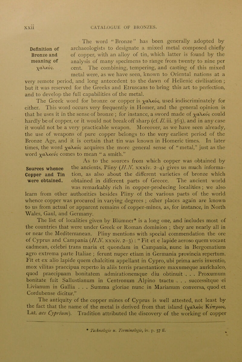 Definition of Bronze and meaning1 of \a\ko 9. The word “Bronze” has been generally adopted by archaeologists to designate a mixed metal composed chiefly of copper, with an alloy of tin, which latter is found by the analysis of many specimens to range from twenty to nine per cent. The combining, tempering, and casting of this mixed metal were, as we have seen, known to Oriental nations at a very remote period, and long antecedent to the dawn of Hellenic civilisation ; but it was reserved for the Greeks and Etruscans to bring this art to perfection, and to develop the full capabilities of the metal. The Greek word for bronze or copper is ^aX/cos, used indiscriminately for either. This word occurs very frequently in Homer, and the general opinion is that he uses it in the sense of bronze ; for instance, a sword made of ^aX/co? could hardly be of copper, or it would not break off sharp (cf. II. iii. 363), and in any case it would not be a very practicable weapon. Moreover, as we have seen already, the use of weapons of pure copper belongs to the very earliest period of the Bronze Age, and it is certain that tin was known in Homeric times. In later times, the word ^aX/co<? acquires the more general sense of “ metal,” just as the word ^aX/ceu? comes to mean “ a smith.” As to the sources from which copper was obtained by the ancients, Pliny {H.N. xxxiv. 2-4) gives us much informa- tion, as also about the different varieties of bronze which obtained in different parts of Greece. The ancient world was remarkably rich in copper-producing localities ; we also learn from other authorities besides Pliny of the various parts of the world whence copper was procured in varying degrees ; other places again are known to us from actual or apparent remains of copper-mines, as, for instance, in North Wales, Gaul, and Germany. The list of localities given by Bliimner* is a long one, and includes most of the countries that were under Greek or Roman dominion ; they are nearly all in or near the Mediterranean. Pliny mentions with special commendation the ore of Cyprus and Campania {H.N. xxxiv. 2-3) : “ Fit et e lapide aeroso quem vocant cadmean, celebri trans maria et quondam in Campania, nunc in Bergomatium agro extrema parte Italiae ; ferunt nuper etiam in Germania provincia repertum. Fit et ex alio lapide quem chalcitim appellant in Cypro, ubi prima aeris inventio, mox vilitas praecipua reperto in aliis terris praestantiore maxumeque aurichalco, quod praecipuam bonitatem admirationemque diu obtinuit . . . Proxumum bonitate fuit Sallustianum in Centronum Alpino tractu . . . successitque ei Livianum in Gallia . . . Summa gloriae nunc in Marianum conversa, quod et Cordubense dicitur.” The antiquity of the copper mines of Cyprus is well attested, not least by the fact that the name of the metal is derived from that island (^aX/co? Ku7rpios, Lat. aes Cyprium). Tradition attributed the discovery of the working of copper Sources whence Copper and Tin were obtained. * Technologic u. Terminologies iv. p. 57 ff.