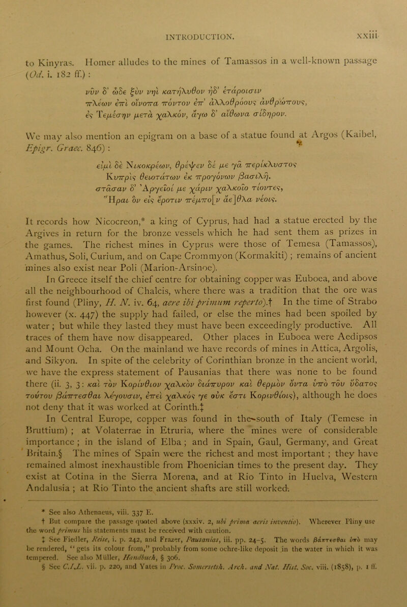 to Kinyras. Homer alludes to the mines of Tamassos in a well-known passage (Oif. i. 182 ff.) : vvv S' ooSe %vv vi]l /caTpXvOov yS' eTapoicnv irXecov eirl o'lvottcl ttovtov eir' aXXoOpoov? avOpcoTrovs, 69 Tepiecrrjv p.era xaXicov, ayto S’ alOiova aiSppov. We may also mention an epigram on a base of a statue found at Argos (Kaibel, Epigr. Graec. 846): eipl Se Ni/co/cpecov, dpe^ev be pte ya TtepL/cXvaro9 K.VTrpls OeioraToov itc 1rpoybvwv f3aai\rj. aracrav S’ ' Apyeloi pie xclPLV XuXtcolo tlovt€$, 'llpat, ov et9 epoTiv rrrepJiro\y ae\6Xa veocs. It records how Nicocreon,* * * § a king of Cyprus, had had a statue erected by the Argives in return for the bronze vessels which he had sent them as prizes in the games. The richest mines in Cyprus were those of Temesa (Tamassos), Amathus, Soli, Curium, and on Cape Crommyon (Kormakiti) ; remains of ancient 'mines also exist near Poli (Marion-Arsinoe). In Greece itself the chief centre for obtaining copper was Euboea, and above all the neighbourhood of Chalcis, where there was a tradition that the ore was first found (Pliny, H. N. iv. 64, aere ibiprimum reperto).\ In the time of Strabo however (x. 447) the supply had failed, or else the mines had been spoiled by water ; but while they lasted they must have been exceedingly productive. All traces of them have now disappeared. Other places in Euboea were Aedipsos and Mount Ocha. On the mainland we have records of mines in Attica, Argolis, and Sikyon. In spite of the celebrity of Corinthian bronze in the ancient world, we have the express statement of Pausanias that there was none to be found there (ii. 3, 3: kcll rov KopivQiov x&Xkov Siairupov real Oeppiov ovra viro rov vSaro9 tovtov /3(i7rrecr6ai Xeyovatv, iirel ^aXicb9 ye ovtc earc K.opLV0LOL^), although he does not deny that it was worked at Corinth.! In Central Europe, copper was found in the**south of Italy (Temese in Bruttium) ; at Volaterrae in Etruria, where the mines were of considerable importance ; in the island of Elba ; and in Spain, Gaul, Germany, and Great Britain.§ The mines of Spain were the richest and most important ; they have remained almost inexhaustible from Phoenician times to the present day. They exist at Cotina in the Sierra Morena, and at Rio Tinto in Huelva, Western Andalusia ; at Rio Tinto the ancient shafts are still worked. * See also Athcnaeus, viii. 337 E. t But compare the passage quoted above (xxxiv. 2, ubi prim* aeris inventio). Wherever Pliny use the word primus his statements must be received with caution. t See Fiedler, Reise, i. p. 242, and Frazer, Pausanias, iii. pp. 24-5. The words Pairrtadai Irish may be rendered, “gets its colour from,” probably from some ochre-like deposit in the water in which it was tempered. See also Muller, Handbuch, § 306. § Sec C.IX. vii. p. 220, and Yates in Proc. Somcrsctsh. Arch, and JYat. Hist. Soc. viii. (185s), p. 1 IT.