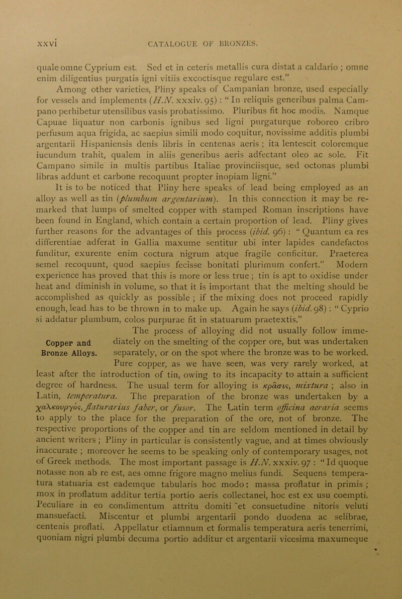 quale omne Cyprium est. Sed et in ceteris metallis cura distat a caldario ; omne enim diligentius purgatis igni vitiis excoctisque regulare est.” Among other varieties, Pliny speaks of Campanian bronze, used especially for vessels and implements (H.N. xxxiv. 95) : “ In reliquis generibus palma Cam- pano perhibetur utensilibus vasis probatissimo. Pluribus fit hoc modis. Namque Capuae liquatur non carbonis ignibus sed ligni purgaturque roboreo cribro perfusum aqua frigida, ac saepius simili modo coquitur, novissime additis plumbi argentarii Hispaniensis denis libris in centenas aeris ; ita lentescit coloremque iucundum trahit, qualem in aliis generibus aeris adfectant oleo ac sole. Fit Campano simile in multis partibus Italiae provinciisque, sed octonas plumbi libras addunt et carbone recoquunt propter inopiam ligni.” It is to be noticed that Pliny here speaks of lead being employed as an alloy as well as tin (plumbum argentarium). In this connection it may be re- marked that lumps of smelted copper with stamped Roman inscriptions have been found in England, which contain a certain proportion of lead. Pliny gives further reasons for the advantages of this process {ibid. 96) : “Quantum ea res differentiae adferat in Gallia maxume sentitur ubi inter lapides candefactos funditur, exurente enim coctura nigrum atque fragile conficitur. Praeterea semel recoquunt, quod saepius fecisse bonitati plurimum confert.” Modern experience has proved that this is more or less true ; tin is apt to oxidise under heat and diminish in volume, so that it is important that the melting should be accomplished as quickly as possible ; if the mixing does not proceed rapidly enough, lead has to be thrown in to make up. Again he says {ibid. 98) : “ Cyprio si addatur plumbum, colos purpurae fit in statuarum praetextis.” The process of alloying did not usually follow imme- Copper and diately on the smelting of the copper ore, but was undertaken Bronze Alloys. separately, or on the spot where the bronze was to be worked. Pure copper, as we have seen, was very rarely worked, at least after the introduction of tin, owing to its incapacity to attain a sufficient degree of hardness. The usual term for alloying is icpacns, mixtura ; also in Latin, temperatura. The preparation of the bronze was undertaken by a ^aX/covpyo^, flaturarius faber, or fusor. The Latin term officina aeraria seems to apply to the place for the preparation of the ore, not of bronze. The respective proportions of the copper and tin are seldom mentioned in detail by ancient writers ; Pliny in particular is consistently vague, and at times obviously inaccurate ; moreover he seems to be speaking only of contemporary usages, not of Greek methods. The most important passage is H.N. xxxiv. 97 : “ Id quoque notasse non ab re est, aes omne frigore magno melius fundi. Sequens tempera- tura statuaria est eademque tabularis hoc modo: massa proflatur in primis ; mox in proflatum additur tertia portio aeris collectanei, hoc est ex usu coempti. Peculiare in eo condimentum attritu domiti ‘et consuetudine nitoris veluti mansuefacti. Miscentur et plumbi argentarii pondo duodena ac selibrae, centenis proflati. Appellatur etiamnum et formalis temperatura aeris tencrrimi, quoniam nigri plumbi decuma portio additur et argentarii vicesima maxumeque