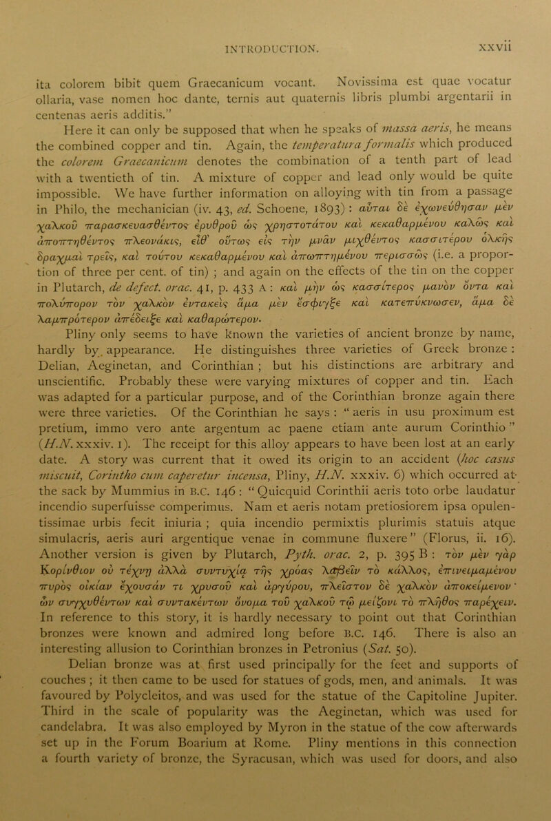 ita colorcm bibit qucm Graecanicum vocant. Novissima est quae vocatur ollaria, vase nomen hoc dante, ternis aut quaternis libris plumbi argentarii in centenas aeris additis.” Here it can only be supposed that when he speaks of inassa aeris, he means the combined copper and tin. Again, the temperatura for mails which produced the colorem Graecanicum denotes the combination of a tenth part of lead with a twentieth of tin. A mixture of copper and lead only would be quite impossible. We have further information on alloying with tin from a passage in Philo, the mechanician (iv. 43, ed. Schoene, 1893) : avrac Be eywvevdriaav pcev yaX/cov irapaa/cevacy6evTO$ ipvOpov io$ ypparoraTov /cal /ce/caOappcevov /caX6)$ /cat dirotttt\0evTO$ irXeovd/ct$, eW' ovtco$ el$ trjv pivav /uy0evTO$ /caacmepov oX/ci)$ Bpayjxal Tpel$, /cal tovtov /ce/ca6app,evov /cal dirwirTripievov irepicraw$ (i.e. a propor- tion of three per cent, of tin) ; and again on the effects of the tin on the copper in Plutarch, de defect, orac. 41, p. 433 A: /cal pfv co$ /caaaltepos pcavov ovra /cal iroXviropov tov yaX/cov evTa/cel$ apea fev eaifny^e /cal /caTeirv/cvioaev, ap,a Be XapnrpoTepov direBei^e /cal /caOapcorepov- Pliny only seems to have known the varieties of ancient bronze by name, hardly by, appearance. He distinguishes three varieties of Greek bronze : Delian, Aeginetan, and Corinthian ; but his distinctions are arbitrary and unscientific. Probably these were varying mixtures of copper and tin. Each was adapted for a particular purpose, and of the Corinthian bronze again there were three varieties. Of the Corinthian he says : “ aeris in usu proximum est pretium, immo vero ante argentum ac paene etiam ante aurum Corinthio ” {H.N. xxxiv. 1). The receipt for this alloy appears to have been lost at an early date. A story was current that it owed its origin to an accident {hoc casus miscuit, Corintho cum caperetur incensa, Pliny, H.N. xxxiv. 6) which occurred at- the sack by Mummius in B.c. 146 : “ Ouicquid Corinthii aeris toto orbe laudatur incendio superfuisse comperimus. Nam et aeris notam pretiosiorem ipsa opulen- tissimae urbis fecit iniuria ; quia incendio permixtis plurimis statuis atque simulacris, aeris auri argentique venae in commune fluxere” (Florus, ii. 16). Another version is given by Plutarch, Pyth. orac. 2, p. 395 B : tov pcev yap }yopivdiov ov Teyyr) aWa awTV^La rr/s \Ctfieiv to /ci/Xkos, e7nveip,afJievov 7rvpbs ohciav eyovadv tl xpvcrov /cal dpyvpov, nXelarov Be %a\/cbv a7ro/ceip,evov' d/v avyyyOevrojv /cal awra/cevTo/v ovopca tov yaX/cov Tip pcei^ovi to 17X1)60$ irape-yeiv. In reference to this story, it is hardly necessary to point out that Corinthian bronzes were known and admired long before B.C. 146. There is also an interesting allusion to Corinthian bronzes in Petronius {Sat. 50). Delian bronze was at first used principally for the feet and supports of couches ; it then came to be used for statues of gods, men, and animals. It was favoured by Polycleitos, and was used for the statue of the Capitoline Jupiter. Third in the scale of popularity was the Aeginetan, which was used for candelabra. It was also employed by Myron in the statue of the cow afterwards set up in the Forum Boarium at Rome. Pliny mentions in this connection a fourth variety of bronze, the Syracusan, which was used for doors, and also