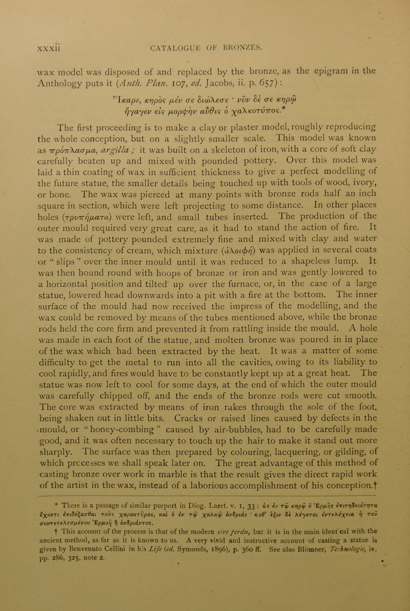 wax model was disposed of and replaced by the bronze, as the epigram in the Anthology puts it (Anth. Plan. 107, ed. Jacobs, ii. p. 657): ’ I/cape, teppos p,ev ere bcooXeae ' vvv be ere Kppu> ■pyayev els p.opipr/v avdts 6 yakKorviros* The first proceeding is to make a clay or plaster model, roughly reproducing the whole conception, but on a slightly smaller scale. This model was known as 7rpo7r\acrp,a, argilla ; it was built on a skeleton of iron, with a core of soft clay carefully beaten up and mixed with pounded pottery. Over this model was laid a thin coating of wax in sufficient thickness to give a perfect modelling of the future statue, the smaller details being touched up with tools of wood, ivory, or bone. The wax was pierced at many points with bronze rods half an inch square in section, which were left projecting to some distance. In other places holes {rpvirppiaTa) were left, and small tubes inserted. 1 he production of the outer mould required very great care, as it had to stand the action of fire. It was made of pottery pounded extremely fine and mixed with clay and water to the consistency of cream, which mixture {dXot^r}) was applied in several coats or “slips” over the inner mould until it was reduced to a shapeless lump. It was then bound round with hoops of bronze or iron and was gently lowered to a horizontal position and tilted up over the furnace, or, in the case of a large statue, lowered head downwards into a pit with a fire at the bottom. The inner surface of the mould had now received the impress of the modelling, and the wax could be removed by means of the tubes mentioned above, while the bronze rods held the core firm and prevented it from rattling inside the mould. A hole was made in each foot of the statue, and molten bronze was poured in in place of the wax which had been extracted by the heat. It was a matter of some difficulty to get the metal to run into all the cavities, owing to its liability to cool rapidly, and fires would have to be constantly kept up at a great heat. The statue was now left to cool for some days, at the end of which the outer mould was carefully chipped off, and the ends of the bronze rods were cut smooth. The core was extracted by means of iron rakes through the sole of the foot, being shaken out in little bits. Cracks or raised lines caused by defects in the • mould, or “honey-combing” caused by air-bubbles, had to be carefully made good, and it was often necessary to touch up the hair to make it stand out more sharply. The surface was then prepared by colouring, lacquering, or gilding, of which processes we shall speak later on. The great advantage of this method of casting bronze over work in marble is that the result gives the direct rapid work of the artist in the wax, instead of a laborious accomplishment of his conception.f * There is a passage of similar purport in Diog. Laert. v. 1, 33 : is eV rip Kr)pi 6 'Ep/xps cmrr)8ei6TriTa. tXovri inifie£aa6cu robs xaPaKrVPas> Kc^ Xa^-KV ^-rdpiiis ' t£iv 5e Xeyerai lyreXexeia V ro“ (rvyTerfMa'pLtvov 'Epfioy if) ayfipiavros. t This account of the process is that of the modern c/re ferdu, but it is in the main ident'eal with the ancient method, as far as it is known to us. A very vivid and instructive account of casting a statue is given by Benvenuto Cellini in his Life (cd. Symonds, 1896), p. 360 ff. See also Bliimner, Technologic, iv. pp. 286, 325, note 2.