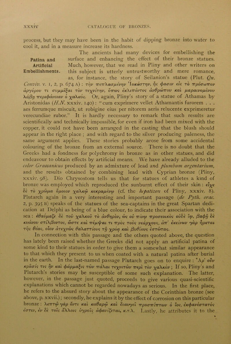 Patina and Artificial Embellishments process, but they may have been in the habit of dipping bronze into water to cool it, and in a measure increase its hardness. The ancients had many devices for embellishing the surface and enhancing the effect of their bronze statues. Much, however, that we read in Pliny and other writers on this subject is utterly untrustworthy and mere romance, as, for instance, the story of Seilanion’s statue (Plut. Qn. Conviv. v. I, 2, p. 674 A) : Ttjv TreirXaapLevr\v ’Jo/cdaTrjv, rjs (pacuv er? to TrpoauoTrov dpyvpov tl crvp,p.i£cu tov Teyyiir\v, o7ra>? e/cXcivovTO^ dv0pd)7rov /cal p,apcuvop,evov \a/3p irepLcpavecav 6 ^<zX/cd?. Or, again, Pliny’s story of a statue of Athamas by Aristonidas (H.IV. xxxiv. 140): “cum exprimere vellet Athamantis furorem . . . aes ferrumque miscuit, ut robigine eius per nitorem aeris relucente exprimeretur verecundiae rubor.” It is hardly necessary to remark that such results arc scientifically and technically impossible, for even if iron had been mixed with the copper, it could not have been arranged in the casting that the blush should appear in the right place ; and with regard to the silver producing paleness, the same argument applies. These stories probably arose from some accidental colouring of the bronze from an external source. There is no doubt that the Greeks had a fondness for polychromy in bronze as in other statues, and did endeavour to obtain effects by artificial means. We have already alluded to the color Graecanicus produced by an admixture of lead and plumbum cirgentarium, and the results obtained by combining lead with Cyprian bronze (Pliny, xxxiv. 98). Dio Chrysostom tells us that for statues of athletes a kind of bronze was employed which reproduced the sunburnt effect of their skin : elge he to 'ypwpca ofioiov %aX/c&> KeKpapcevco (cf. the Jupatizon of Pliny, xxxiv. 8). Plutarch again in a very interesting and important passage {de Pyth. orac. 2, p. 395 b) speaks of the statues of the sea-captains in the great Spartan dedi- cation at Delphi as being of a blue colour, to indicate their association with the sea : e6avp,a^e he tov yaX/cov to dvOripov, &)? ov ttivco irpocreoiKbs ovhe ico, fiaepfj he Kvdvov GTiXfiovTos, cb(TT€ /cal irepb^aL tl 7rpd? too? vedp-govs, dir' e/celvoov yap rjp/crai T/79 Oeas, olov dregvw? OaXaTTiovs tfj gpoa /cal fiuOlovs ecrTWTa?. In connection with this passage and the others quoted above, the question has lately been raised whether the Greeks did not apply an artificial patina of some kind to their statues in order to give them a somewhat similar appearance to that which they present to us when coated with a natural patina after burial in the earth. In the last-named passage Plutarch goes on to enquire : TAp ovv Kpaab; Ti? r/v teal cf)app.aft? tmv 7raXai regvLTMv 7repl tov ycCX/Lov ; If so, Pliny’s and Plutarch’s stories may be susceptible of some such explanation. The latter, however, in the passage just quoted, proceeds to give various quasi-scientific explanations which cannot be regarded nowadays as serious. In the first place, he refers to the absurd story about the appearance of the Corinthian bronze (see above, p. xxvii.); secondly, he explains it by the effect of corrosion on this particular bronze : XenTw yap ovtl rat KaOapdt /cal hiavyel TcpocynlTTTwv 6 to?, e/ccpaveaTaTos ccttiv, ev hb to?? aXXot? vypoLs dcpavi^eTac, k.t.X. Lastly, he attributes it to the