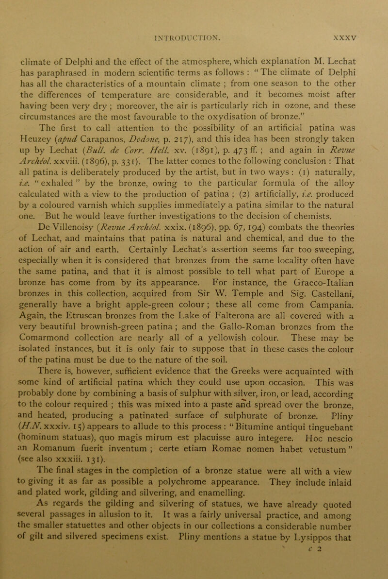 climate of Delphi and the effect of the atmosphere, which explanation M. Lechat has paraphrased in modern scientific terms as follows : “The climate of Delphi has all the characteristics of a mountain climate ; from one season to the other the differences of temperature are considerable, and it becomes moist after having been very dry ; moreover, the air is particularly rich in ozone, and these circumstances are the most favourable to the oxydisation of bronze.” The first to call attention to the possibility of an artificial patina was Heuzey (apud Carapanos, Dodone, p. 217), and this idea has been strongly taken up by Lechat {Bull, de Corr. Hell. xv. (1891), p. 473 ff. ; and again in Revue Archeol. xxviii. (1896), p. 331). The latter comes to the following conclusion : That all patina is deliberately produced by the artist, but in two ways : (1) naturally, i.e. “ exhaled ” by the bronze, owing to the particular formula of the alloy calculated with a view to the production of patina ; (2) artificially, i.e. produced by a coloured varnish which supplies immediately a patina similar to the natural one. But he would leave further investigations to the decision of chemists. De Villenoisy {Revue Archiol. xxix. (1896), pp. 67, 194) combats the theories of Lechat, and maintains that patina is natural and chemical, and due to the action of air and earth. Certainly Lechat’s assertion seems far too sweeping, especially when it is considered that bronzes from the same locality often have the same patina, and that it is almost possible to tell what part of Europe a bronze has come from by its appearance. For instance, the Graeco-Italian bronzes in this collection, acquired from Sir W. Temple and Sig. Castellani, generally have a bright apple-green colour ; these all come from Campania. Again, the Etruscan bronzes from the Lake of Falterona are all covered with a very beautiful brownish-green patina ; and the Gallo-Roman bronzes from the Comarmond collection are nearly all of a yellowish colour. These may be isolated instances, but it is only fair to suppose that in these cases the colour of the patina must be due to the nature of the soil. There is, however, sufficient evidence that the Greeks were acquainted with some kind of artificial patina which they could use upon occasion. This was probably done by combining a basis of sulphur with silver, iron, or lead, according to the colour required ; this was mixed into a paste and spread over the bronze, and heated, producing a patinated surface of sulphurate of bronze. Pliny (H.N. xxxiv. 15) appears to allude to this process: “Bitumine antiqui tinguebant (hominum statuas), quo magis mirum est placuisse auro integere. Hoc nescio an Romanum fuerit inventum ; certe etiam Romae nomen habet vctustum ” (see also xxxiii. 131). The final stages in the completion of a bronze statue were all with a view to giving it as far as possible a polychrome appearance. They include inlaid and plated work, gilding and silvering, and enamelling. As regards the gilding and silvering of statues, we have already quoted several passages in allusion to it. It was a fairly universal practice, and among the smaller statuettes and other objects in our collections a considerable number of gilt and silvered specimens exist. Pliny mentions a statue by Lysippos that