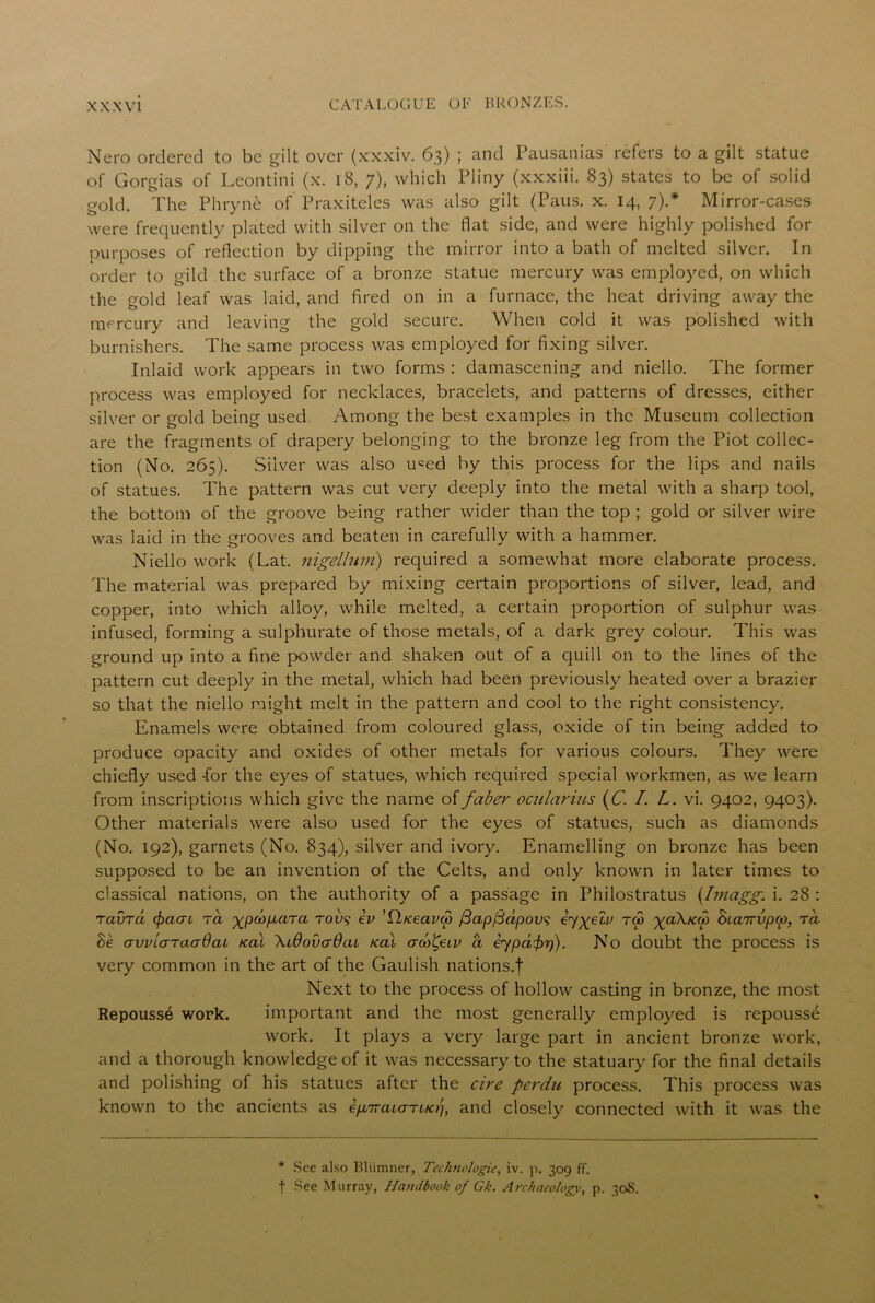 Nero ordered to be gilt over (xxxiv. 63) ; and Pausanias' refers to a gilt statue of Gorgias of Leontini (x. 18, 7), which Pliny (xxxiii. 83) states to be of solid gold. The Phrynfc of Praxiteles was also gilt (Paus. x. 14, 7).* Mirror-cases were frequently plated with silver on the flat side, and were highly polished for purposes of reflection by dipping the mirror into a bath of melted silver. In order to gild the surface of a bronze statue mercury was employed, on which the gold leaf was laid, and fired on in a furnace, the heat driving away the mercury and leaving the gold secure. When cold it was polished with burnishers. The same process was employed for fixing silver. Inlaid work appears in two forms : damascening and niello. The former process was employed for necklaces, bracelets, and patterns of dresses, either silver or gold being used. Among the best examples in the Museum collection are the fragments of drapery belonging to the bronze leg from the Piot collec- tion (No. 265). Silver was also u<=ed by this process for the lips and nails of statues. The pattern was cut very deeply into the metal with a sharp tool, the bottom of the groove being rather wider than the top ; gold or silver wire was laid in the grooves and beaten in carefully with a hammer. Niello work (Lat. nigellum) required a somewhat more elaborate process. The material was prepared by mixing certain proportions of silver, lead, and copper, into which alloy, while melted, a certain proportion of sulphur was infused, forming a sulphurate of those metals, of a dark grey colour. This was ground up into a fine powder and shaken out of a quill on to the lines of the pattern cut deeply in the metal, which had been previously heated over a brazier so that the niello might melt in the pattern and cool to the right consistency. Enamels were obtained from coloured glass, oxide of tin being added to produce opacity and oxides of other metals for various colours. They were chiefly used -for the eyes of statues, which required special workmen, as we learn from inscriptions which give the name offaber ocitlarius (C. /. L. vi. 9402, 9403). Other materials were also used for the eyes of statues, such as diamonds (No. 192), garnets (No. 834), silver and ivory. Enamelling on bronze has been supposed to be an invention of the Celts, and only known in later times to classical nations, on the authority of a passage in Philostratus (Imagg,. i. 28 : ravrd (pacri Ta gpoifiara rov9 iv ’Qfceavai fiap/Sapovs iygelv tco %ci\k.<x> hiainupcp, ra Be avviaraadat Kal \160vadaL tcaX aco^eiv a iypafir)). No doubt the process is very common in the art of the Gaulish nations.f Next to the process of hollow casting in bronze, the most Repousse work. important and the most generally employed is repousse work. It plays a very large part in ancient bronze work, and a thorough knowledge of it was necessary to the statuary for the final details and polishing of his statues after the cire perdu process. This process was known to the ancients as epbiraiarucrj, and closely connected with it was the * See also Bliimner, Technologic, iv. p. 309 ff. f See Murray, Handbook of Gk. Archaeology, p. 308.