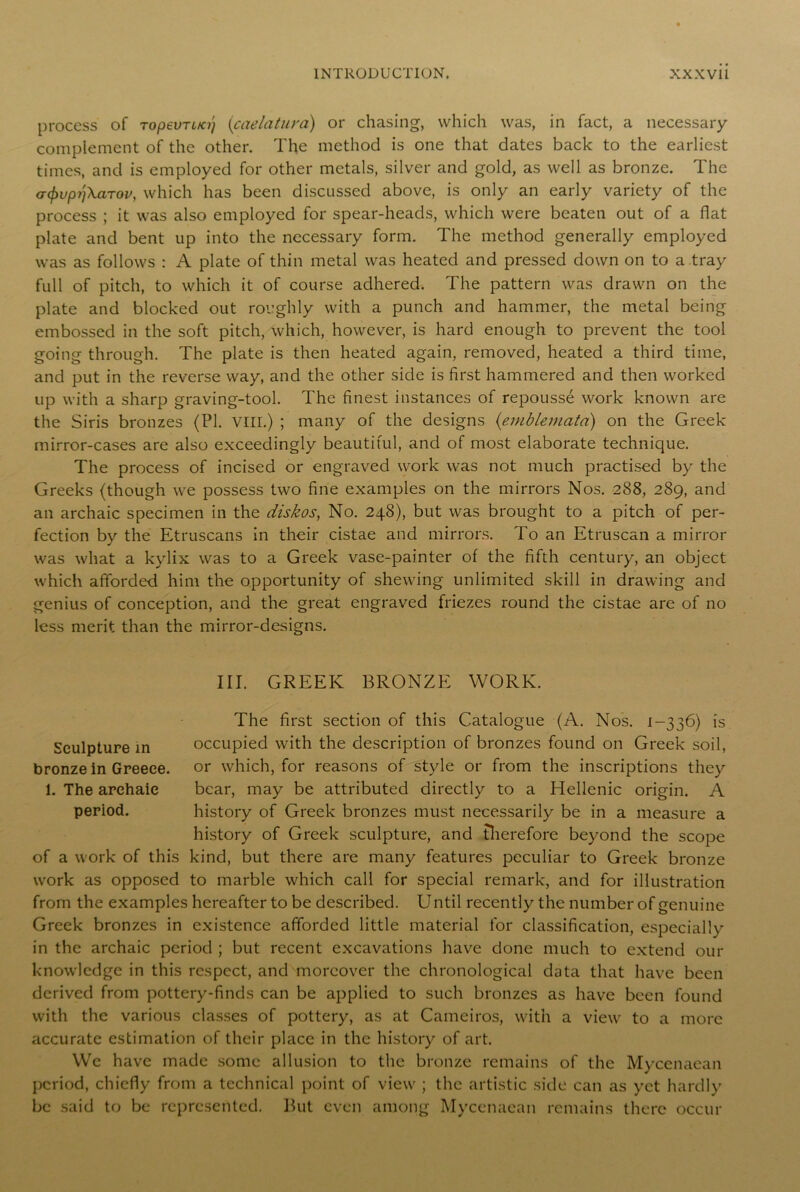 process of ropevrifo) (caelatura) or chasing, which was, in fact, a necessary complement of the other. The method is one that dates back to the earliest times, and is employed for other metals, silver and gold, as well as bronze. The a<f)vpij\aTov, which has been discussed above, is only an early variety of the process ; it was also employed for spear-heads, which were beaten out of a flat plate and bent up into the necessary form. The method generally employed was as follows : A plate of thin metal was heated and pressed down on to a tray full of pitch, to which it of course adhered. The pattern was drawn on the plate and blocked out roughly with a punch and hammer, the metal being embossed in the soft pitch, which, however, is hard enough to prevent the tool going through. The plate is then heated again, removed, heated a third time, and put in the reverse way, and the other side is first hammered and then worked up with a sharp graving-tool. The finest instances of repousse work known are the Siris bronzes (PI. VIII.) ; many of the designs {emblemata) on the Greek mirror-cases are also exceedingly beautiful, and of most elaborate technique. The process of incised or engraved work was not much practised by the Greeks (though we possess two fine examples on the mirrors Nos. 288, 289, and an archaic specimen in the diskos, No. 248), but was brought to a pitch of per- fection by the Etruscans in their cistae and mirrors. To an Etruscan a mirror was what a kylix was to a Greek vase-painter of the fifth century, an object which afforded him the opportunity of shewing unlimited skill in drawing and genius of conception, and the great engraved friezes round the cistae are of no less merit than the mirror-designs. III. GREEK BRONZE WORK. The first section of this Catalogue (A. Nos. 1-336) is Sculpture in occupied with the description of bronzes found on Greek soil, bronze in Greece, or which, for reasons of style or from the inscriptions they 1. The archaic bear, may be attributed directly to a Hellenic origin. A period. history of Greek bronzes must necessarily be in a measure a history of Greek sculpture, and therefore beyond the scope of a work of this kind, but there are many features peculiar to Greek bronze work as opposed to marble which call for special remark, and for illustration from the examples hereafter to be described. Until recently the number of genuine Greek bronzes in existence afforded little material for classification, especially in the archaic period ; but recent excavations have done much to extend our knowledge in this respect, and moreover the chronological data that have been derived from pottery-finds can be applied to such bronzes as have been found with the various classes of pottery, as at Caineiros, with a view to a more accurate estimation of their place in the history of art. We have made some allusion to the bronze remains of the Mycenaean period, chiefly from a technical point of view ; the artistic side can as yet hardly be said to be represented. But even among Mycenaean remains there occur