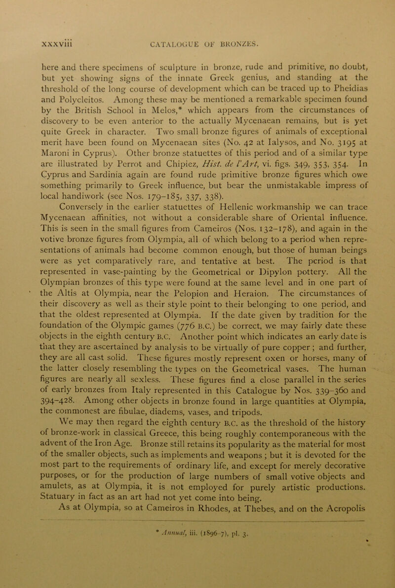 here and there specimens of sculpture in bronze, rude and primitive, no doubt, but yet showing signs of the innate Greek genius, and standing at the threshold of the long course of development which can be traced up to Pheidias and Polycleitos. Among these may be mentioned a remarkable specimen found by the British School in Melos,* which appears from the circumstances of discovery to be even anterior to the actually Mycenaean remains, but is yet quite Greek in character. Two small bronze figures of animals of exceptional merit have been found on Mycenaean sites (No. 42 at Ialysos, and No. 3195 at Maroni in Cyprus). Other bronze statuettes of this period and of a similar type are illustrated by Perrot and Chipiez, Hist, de 1'Art, vi. figs. 349, 353, 354. In Cyprus and Sardinia again are found rude primitive bronze figures which owe something primarily to Greek influence, but bear the unmistakable impress of local handiwork (see Nos. 179-185, 337, 338). Conversely in the earlier statuettes of Hellenic workmanship we can trace Mycenaean affinities, not without a considerable share of Oriental influence. This is seen in the small figures from Cameiros (Nos. 132-178), and again in the votive bronze figures from Olympia, all of which belong to a period when repre- sentations of animals had become common enough, but those of human beings were as yet comparatively rare, and tentative at best. The period is that represented in vase-painting by the Geometrical or Dipylon pottery. All the Olympian bronzes of this type were found at the same level and in one part of the Altis at Olympia, near the Pelopion and Heraion. The circumstances of their discovery as well as their style point to their belonging to one period, and that the oldest represented at Olympia. If the date given by tradition for the foundation of the Olympic games (776 B.C.) be correct, we may fairly date these objects in the eighth century B.C. Another point which indicates an early date is that they are ascertained by analysis to be virtually of pure copper ; and further, they are all cast solid. These figures mostly represent oxen or horses, many of the latter closely resembling the types on the Geometrical vases. The human figures are nearly all sexless. These figures find a close parallel in the series of early bronzes from Italy represented in this Catalogue by Nos. 339-360 and 394-428. Among other objects in bronze found in large quantities at Olympia, the commonest are fibulae, diadems, vases, and tripods. We may then regard the eighth century B.C. as the threshold of the history of bronze-w'ork in classical Greece, this being roughly contemporaneous with the advent of the Iron Age. Bronze still retains its popularity as the material for most of the smaller objects, such as implements and weapons ; but it is devoted for the most part to the requirements of ordinary life, and except for merely decorative purposes, or for the production of large numbers of small votive objects and amulets, as at Olympia, it is not employed for purely artistic productions. Statuary in fact as an art had not yet come into being. As at Olympia, so at Cameiros in Rhodes, at Thebes, and on the Acropolis * Annual, iii. (1896 -7), pi. 3.