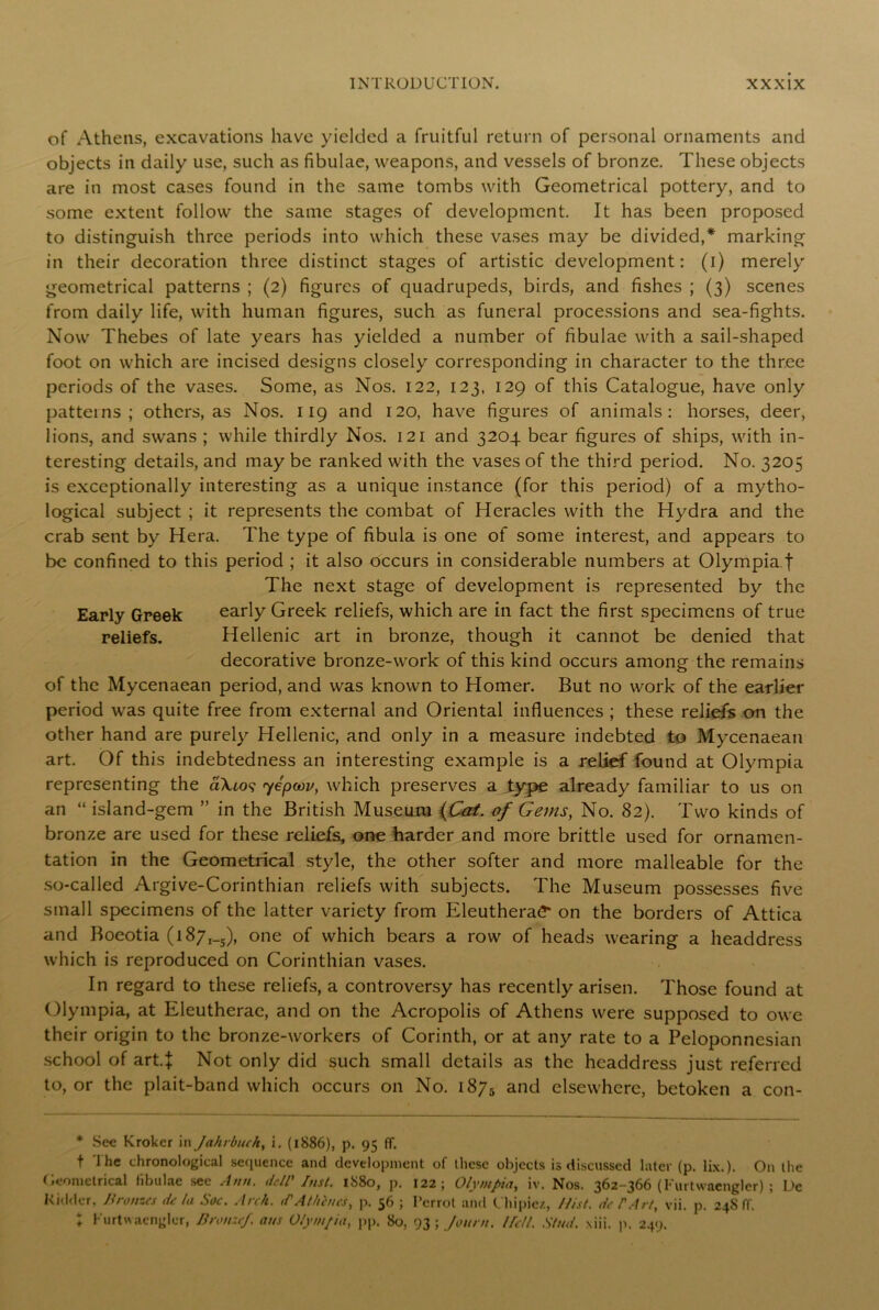 of Athens, excavations have yielded a fruitful return of personal ornaments and objects in daily use, such as fibulae, weapons, and vessels of bronze. These objects are in most cases found in the same tombs with Geometrical pottery, and to some extent follow the same stages of development. It has been proposed to distinguish three periods into which these vases may be divided,* marking in their decoration three distinct stages of artistic development: (i) merely geometrical patterns ; (2) figures of quadrupeds, birds, and fishes ; (3) scenes from daily life, with human figures, such as funeral processions and sea-fights. Now Thebes of late years has yielded a number of fibulae with a sail-shaped foot on which are incised designs closely corresponding in character to the three periods of the vases. Some, as Nos. 122, 123. 129 of this Catalogue, have only patterns; others, as Nos. 119 and 120, have figures of animals: horses, deer, lions, and swans ; while thirdly Nos. 121 and 3204 bear figures of ships, with in- teresting details, and may be ranked with the vases of the third period. No. 3205 is exceptionally interesting as a unique instance (for this period) of a mytho- logical subject ; it represents the combat of Heracles with the Hydra and the crab sent by Hera. The type of fibula is one of some interest, and appears to be confined to this period ; it also occurs in considerable numbers at Olympia f The next stage of development is represented by the Early Greek early Greek reliefs, which are in fact the first specimens of true reliefs. Hellenic art in bronze, though it cannot be denied that decorative bronze-wrork of this kind occurs among the remains of the Mycenaean period, and was known to Homer. But no work of the earlier period was quite free from external and Oriental influences ; these reliefs on the other hand are purely Hellenic, and only in a measure indebted to Mycenaean art. Of this indebtedness an interesting example is a relief found at Olympia representing the aXto? yepoou, which preserves a type already familiar to us on an “ island-gem ” in the British Museum (Cat. of Gems, No. 82). Two kinds of bronze are used for these reliefs, one harder and more brittle used for ornamen- tation in the Geometrical style, the other softer and more malleable for the so-called Argive-Corinthian reliefs with subjects. The Museum possesses five small specimens of the latter variety from Eleuthera£* on the borders of Attica and Boeotia (l87,_5), one of which bears a row of heads wearing a headdress which is reproduced on Corinthian vases. In regard to these reliefs, a controversy has recently arisen. Those found at Olympia, at Eleutherae, and on the Acropolis of Athens were supposed to owe their origin to the bronze-workers of Corinth, or at any rate to a Peloponnesian school of art.J Not only did such small details as the headdress just referred to, or the plait-band which occurs on No. 1875 and elsewhere, betoken a con- * Sec Krokcr in Jahrbuch, i. (1886), p. 95 IT. t The chronological sequence and development of these objects is discussed later (p. lix.). On the Geometrical fibulae see Ann. dell' Inst. 1880, p. 122; Olympia, iv. Nos. 362-366 (Kurtwaengler) ; De Kidder. Bronzes de la Soc. Arch, d'At hates, p. 56 ; Pcrrot and Chi pic/,, /list, de F Art, vii. p. 24S IT. ♦ Kurtwaenglor, Bronze/, ans Olympia, pp. 80, 93 ; fount. I fell. Stud. xiii. p. 249.