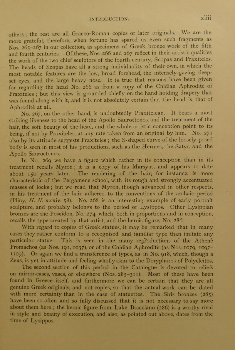 others ; the rest are all Graeco-Roman copies or later originals. We are the more grateful, therefore, when fortune has spared us even such fragments as Nos. 265-267 in our collection, as specimens of Greek bronze work of the fifth and fourth centuries. Of these, Nos. 266 and 267 reflect in their artistic qualities the work of the two chief sculptors of the fourth century, Scopas and Praxiteles. The heads of Scopas have all a strong individuality of their own, in which the most notable features are the low, broad forehead, the intensely-gazing, deep- set eyes, and the large heavy nose. It is true that reasons have been given for regarding the head No. 266 as from a copy of the Cnidian Aphrodite of Praxiteles ; but this view is grounded chiefly on the hand holding drapery that was found along with it, and it is not absolutely certain that the head is that of Aphrodite at all. No. 267, on the other hand, is undoubtedly Praxitelean. It bears a most striking likeness to the head of the Apollo Sauroctonos, and the treatment of the hair, the soft beauty of the head, and the whole artistic conception point to its being, if not by Praxiteles, at any rate taken from an original by him. No. 271 also by its attitude suggests Praxiteles ; the S-shaped curve of the loosely-posed body is seen in most of his productions, such as the Hermes, the Satyr, and the Apollo Sauroctonos. In No. 269 we have a figure which rather in its conception than in its treatment recalls Myron ; it is a copy of his Marsyas, and appears to date about 150 years later. The rendering of the hair, for instance, is more characteristic of the Pergamene school, with its rough and strongly accentuated masses of locks ; but we read that Myron, though advanced in other respects, in his treatment of the hair adhered to the conventions of the archaic period (Pliny, H. N. xxxiv. 58). No. 268 is an interesting example of early portrait sculpture, and probably belongs to the period of Lysippos. Other Lysippian bronzes are the Poseidon, No. 274, which, both in proportions and in conception, recalls the type created by that artist, and the heroic figure, No. 286. With regard to copies of Greek statues, it may be remarked that in many cases they rather conform to a recognised and familiar type than imitate any particular statue. This is seen in the many reproductions of the Athene Promachos (as Nos. 191, 1037), or of the Cnidian Aphrodite (as Nos. 1079, I097~ 1109). Or again we find a transference of types, as in No. 918, which, though a Zeus, is yet in attitude and feeling wholly akin to the Doryphoros of Polycleitos. The second section of this period in the Catalogue is devoted to reliefs on mirror-cases, vases, or elsewhere (Nos. 285-311). Most of these have been found in Greece itself, and furthermore we can be certain that they are all genuine Greek originals, and not copies, so that the actual work can be dated with more certainty than in the case of statuettes. The Siris bronzes (285) have been so often and so fully discussed that it is not necessary to say more about them here ; the heroic figure from Lake Bracciano (286) is a worthy rival in style and beauty of execution, and also, as pointed out above, dates from the time of Lysippos.