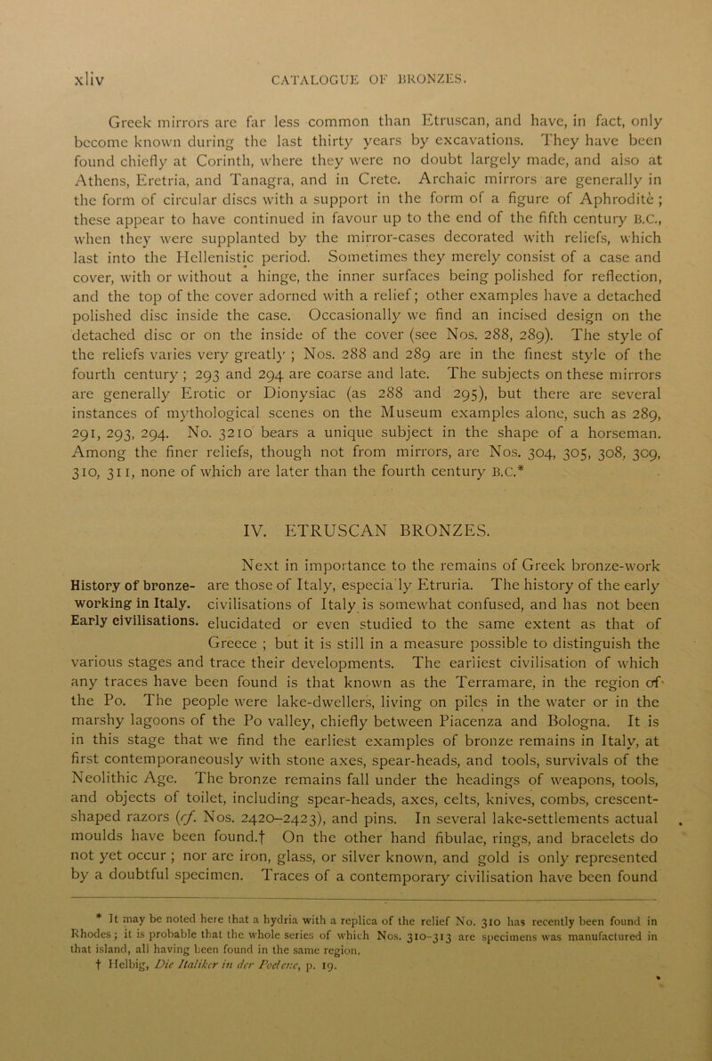 Greek mirrors are far less common than Etruscan, and have, in fact, only become known during the last thirty years by excavations. They have been found chiefly at Corinth, where they were no doubt largely made, and also at Athens, Eretria, and Tanagra, and in Crete. Archaic mirrors are generally in the form of circular discs with a support in the form of a figure of Aphrodite ; these appear to have continued in favour up to the end of the fifth century B.C., when they were supplanted by the mirror-cases decorated with reliefs, which last into the Hellenistic period. Sometimes they merely consist of a case and cover, with or without a hinge, the inner surfaces being polished for reflection, and the top of the cover adorned with a relief; other examples have a detached polished disc inside the case. Occasionally we find an incised design on the detached disc or on the inside of the cover (see Nos. 288, 289). The style of the reliefs varies very greatly ; Nos. 288 and 289 are in the finest style of the fourth century; 293 and 294 are coarse and late. The subjects on these mirrors are generally Erotic or Dionysiac (as 288 and 295), but there are several instances of mythological scenes on the Museum examples alone, such as 289, 291, 293, 294. No. 3210 bears a unique subject in the shape of a horseman. Among the finer reliefs, though not from mirrors, are Nos. 304, 305, 308, 309, 310, 311, none of which are later than the fourth century B.C.* IV. ETRUSCAN BRONZES. Next in importance to the remains of Greek bronze-work History of bronze- are those of Italy, especia'ly Etruria. The history of the early working in Italy, civilisations of Italy is somewhat confused, and has not been Early civilisations, elucidated or even studied to the same extent as that of Greece ; but it is still in a measure possible to distinguish the various stages and trace their developments. The earliest civilisation of which any traces have been found is that known as the Terramare, in the region of- the Po. The people were lake-dwellers, living on piles in the water or in the marshy lagoons of the Po valley, chiefly between Piacenza and Bologna. It is in this stage that we find the earliest examples of bronze remains in Italy, at first contemporaneously with stone axes, spear-heads, and tools, survivals of the Neolithic Age. The bronze remains fall under the headings of weapons, tools, and objects of toilet, including spear-heads, axes, celts, knives, combs, crescent- shaped razors (rf. Nos. 2420-2423), and pins. In several lake-settlements actual moulds have been found.f On the other hand fibulae, rings, and bracelets do not yet occur ; nor are iron, glass, or silver known, and gold is only represented by a doubtful specimen. Traces of a contemporary civilisation have been found * It may be noted here that a hydria with a replica of the relief No. 310 has recently been found in Rhodes; it is probable that the whole series of which Nos. 310-313 are specimens was manufactured in that island, all having been found in the same region, t Helbig, Die Italikcr in der Poelcnc, p. 19.