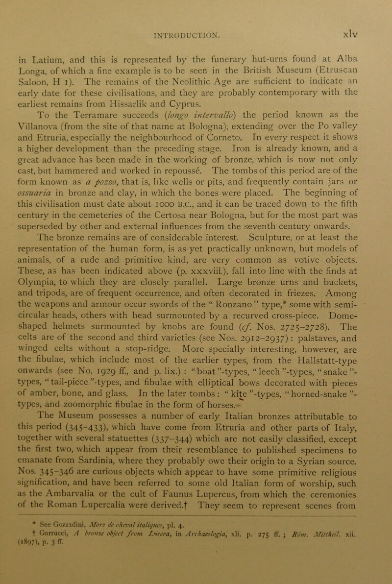 in Latium, and this is represented by the funerary hut-urns found at Alba Longa, of which a fine example is to be seen in the British Museum (Etruscan Saloon, H i). The remains of the Neolithic Age are sufficient to indicate an early date for these civilisations, and they are probably contemporary with the earliest remains from Hissarlik and Cyprus. To the Terramare succeeds (longo intervallo) the period known as the Villanova (from the site of that name at Bologna), extending over the Po valley and Etruria, especially the neighbourhood of Corneto. In every respect it shows a higher development than the preceding stage. Iron is already known, and a great advance has been made in the working of bronze, which is now not only cast, but hammered and worked in repousse. The tombs of this period are of the form known as a pozzo, that is, like wells or pits, and frequently contain jars or ossuaria in bronze and clay, in which the bones were placed. The beginning of this civilisation must date about 1000 B.C., and it can be traced down to the fifth century in the cemeteries of the Certosa near Bologna, but for the most part was superseded by other and external influences from the seventh century onwards. The bronze remains are of considerable interest. Sculpture, or at least the representation of the human form, is as yet practically unknown, but models of animals, of a rude and primitive kind, are very common as votive objects. These, as has been indicated above (p. xxxviii.), fall into line with the finds at Olympia, to which they are closely parallel. Large bronze urns and buckets, and tripods, are of frequent occurrence, and often decorated in friezes. Among the weapons and armour occur swords of the “ Ronzano ” type,* some with semi- circular heads, others with head surmounted by a recurved cross-piece. Dome- shaped helmets surmounted by knobs are found (cf. Nos. 2725-2728). The celts are of the second and third varieties (see Nos. 2912-2937) : palstaves, and winged celts without a stop-ridge. More specially interesting, however, are the fibulae, which include most of the earlier types, from the Hallstatt-type onwards (see No. 1929 ff, and p. lix.) : “ boat ’’-types, “ leech ’’-types, “ snake types, “ tail-piece ’’-types, and fibulae with elliptical bows decorated with pieces of amber, bone, and glass. In the later tombs : “ kite ’’-types, “ horned-snake types, and zoomorphic fibulae in the form of horses. The Museum possesses a number of early Italian bronzes attributable to this period (345-433), which have come from Etruria and other parts of Italy, together with several statuettes (337-344) which are not easily classified, except the first two, which appear from their resemblance to published specimens to emanate from Sardinia, where they probably owe their origin to a Syrian source. Nos. 345-346 are curious objects which appear to have some primitive religious signification, and have been referred to some old Italian form of worship, such as the Ambarvalia or the cult of Faunus Lupercus, from which the ceremonies of the Roman Lupercalia were derived.f They seem to represent scenes from * See Gozzidini, Mors Je cheval italiques, pi. 4. t Garrucci, A bronze object from Lvcera, in Archaeologia, xli. p. 275 ft. ; Rom. Mittheil. xii. (*897), p. 3 ff.