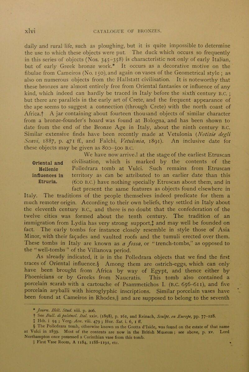 daily and rural life, such as ploughing, but it is quite impossible to determine the use to which these objects were put The duck which occurs so frequently in this series of objects (Nos. 345-358) is characteristic not only of early Italian, but of early Greek bronze work.* * * § It occurs as a decorative motive on the fibulae from Cameiros (No. 150), and again on vases of the Geometrical style ; as also on numerous objects from the Hallstatt civilisation. It is noteworthy that these bronzes are almost entirely free from Oriental fantasies or influence of any kind, which indeed can hardly be traced in Italy before the sixth century B.C. ; but there are parallels in the early art of Crete, and the frequent appearance of the ape seems to suggest a connection (through Crete) with the north coast of Africa.f A jar containing about fourteen thousand objects of similar character from a bronze-founder’s hoard was found at Bologna, and has been shown to date from the end of the Bronze Age in Italy, about the ninth century B.C. Similar extensive finds have been recently made at Vetulonia (Notizie degli Scavi, 1887, p. 471 ff., and Falchi, Vetulonia, 1891). An inclusive date for these objects may be given as 800-500 B.C. We have now arrived at the stage of the earliest Etruscan Oriental and civilisation, which is marked by the contents of the Hellenic Polledrara tomb at Vulci. .Such remains from Etruscan influences in territory as can be attributed to an earlier date than this Etruria. (6co B.C.) have nothing specially Etruscan about them, and in fact present the same features as objects found elsewhere in Italy. The traditions of the people themselves indeed predicate for them a much remoter origin. According to their own beliefs, they settled in Italy about the eleventh century B.C., and there is no doubt that the confederation of the twelve cities was formed about the tenth century. The tradition of an immigration from Lydia has very strong support,J and may well be founded on fact. The early tombs for instance closely resemble in style those of Asia Minor, with their facades and vaulted roofs and the tumuli erected over them. These tombs in Italy are known as a fossa, or “trench-tombs,” as opposed to the “well-tombs ” of the Villanova period. As already indicated, it is in the Polledrara objects that we find the first traces of Oriental influence^ Among them are ostrich-eggs, which can only have been brought from Africa by way of Egypt, and thence either by Phoenicians or by Greeks from Naucratis. This tomb also contained a porcelain scarab with a cartouche of Psammetichos I. (B.C. 656-611), and five porcelain aryballi with hieroglyphic inscriptions. Similar porcelain vases have been found at Cameiros in Rhodes,! and are supposed to belong to the seventh * Journ. Hell. Stud. xiii. p. 206. t See Bull, dipaletnol. Ital. xxiv. (1898), p. 161, and Reinach, Sculpt, en Europe, pp. 77-128. t Hdt. i 94 ; Verg. Aeti. viii. 479 ; Hor. Sat. i. 6, 1 ff. § The Polledrara tomb, otherwise known as the Grotta d’Iside, was found on the estate of that name at Vulci in 1839. Most of the contents are now in the British Museum; see above, p. xv. Lord Northampton once possessed a Corinthian vase from this tomb. || First Vase Room, A 1184, 1188-1191, etc.