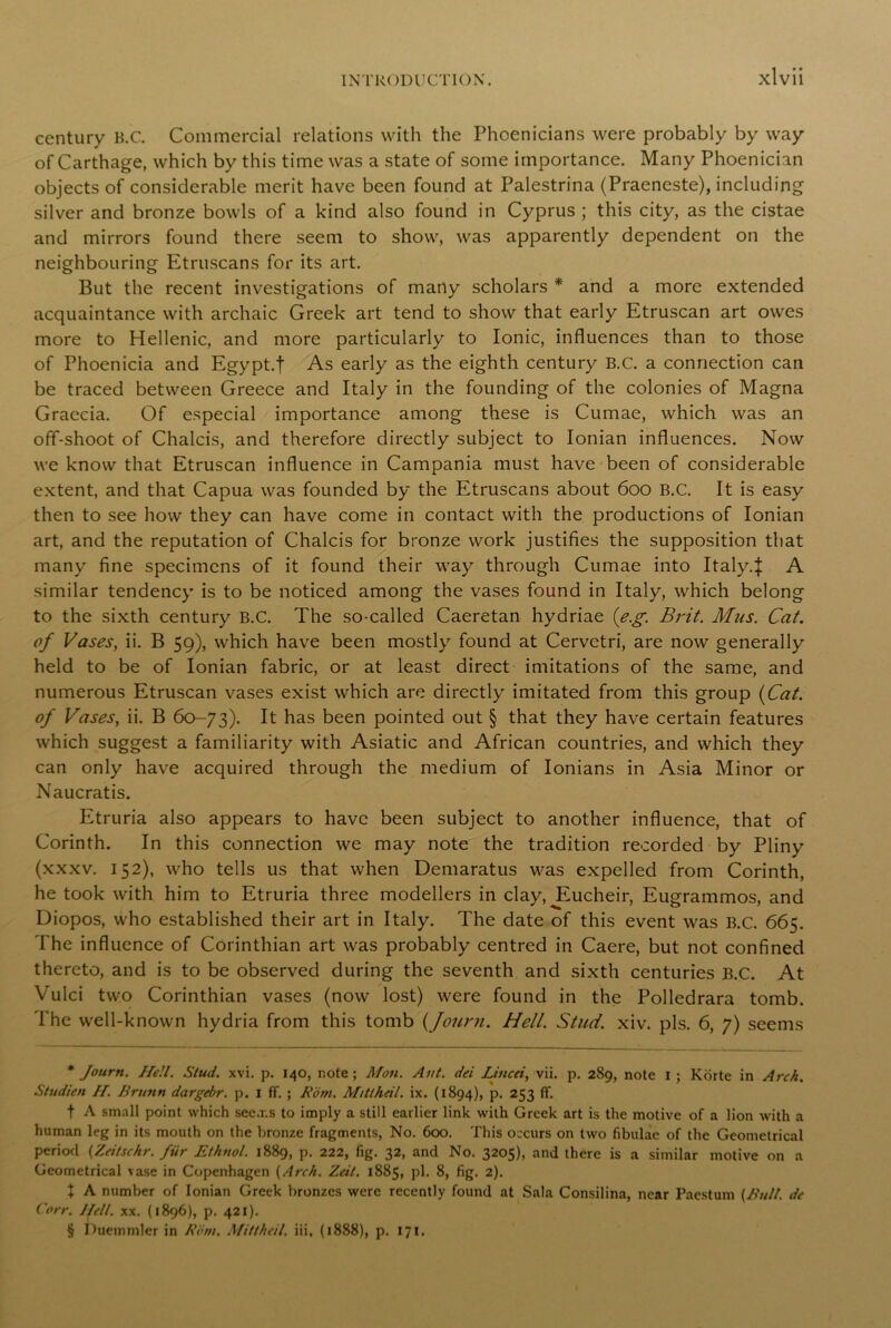 century B.C. Commercial relations with the Phoenicians were probably by way of Carthage, which by this time was a state of some importance. Many Phoenician objects of considerable merit have been found at Palestrina (Praeneste), including silver and bronze bowls of a kind also found in Cyprus ; this city, as the cistae and mirrors found there seem to show, was apparently dependent on the neighbouring Etruscans for its art. But the recent investigations of many scholars * * * § and a more extended acquaintance with archaic Greek art tend to show that early Etruscan art owes more to Hellenic, and more particularly to Ionic, influences than to those of Phoenicia and Egypt.f As early as the eighth century B.C. a connection can be traced between Greece and Italy in the founding of the colonies of Magna Graecia. Of especial importance among these is Cumae, which was an off-shoot of Chalcis, and therefore directly subject to Ionian influences. Now we know that Etruscan influence in Campania must have been of considerable extent, and that Capua was founded by the Etruscans about 600 B.C. It is easy then to see how they can have come in contact with the productions of Ionian art, and the reputation of Chalcis for bronze work justifies the supposition that many fine specimens of it found their way through Cumae into Italy4 A similar tendency is to be noticed among the vases found in Italy, which belong to the sixth century B.C. The so-called Caeretan hydriae (e.g. Brit. Mus. Cat. of Vases, ii. B 59), which have been mostly found at Cervetri, are now generally held to be of Ionian fabric, or at least direct imitations of the same, and numerous Etruscan vases exist which are directly imitated from this group (Cat. of Vases, ii. B 60-73). It has been pointed out § that they have certain features which suggest a familiarity with Asiatic and African countries, and which they can only have acquired through the medium of Ionians in Asia Minor or Naucratis. Etruria also appears to have been subject to another influence, that of Corinth. In this connection we may note the tradition recorded by Pliny (xxxv. 152), who tells us that when Demaratus was expelled from Corinth, he took with him to Etruria three modellers in clay, Eucheir, Eugrammos, and Diopos, who established their art in Italy. The date of this event was B.C. 665. The influence of Corinthian art was probably centred in Caere, but not confined thereto, and is to be observed during the seventh and sixth centuries B.C. At Vulci two Corinthian vases (now lost) were found in the Polledrara tomb. The well-known hydria from this tomb (fount. Hell. Stud. xiv. pis. 6, 7) seems * Journ. Hell. Stud. xvi. p. 140, note; Mon. Ant. dei Lined, vii. p. 289, note 1 ; Korte in Arch. Studien //. Brunn dargebr. p. I ff. ; Rom. Mitthdl. ix. (1894), p. 253 ff. t A small point which seems to imply a still earlier link with Greek art is the motive of a lion with a human leg in its mouth on the bronze fragments, No. 600. This occurs on two fibulae of the Geometrical period (Zeitschr. fur Ethnol. 1889, p. 222, fig. 32, and No. 3205), and there is a similar motive on a Geometrical vase in Copenhagen (Arch. Zeit. 1885, pi. 8, fig. 2). X A number of Ionian Greek bronzes were recently found at Sala Consilina, near Paestum (Bull, de Corr. Hell. xx. (1896), p. 421). § Ihiemmler in Rom. Mi/thcil. iii, (1888), p. 171.