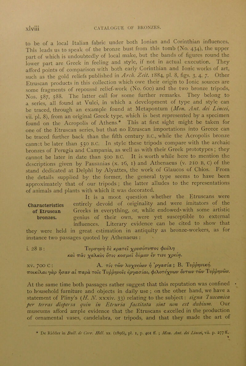 to be of a local Italian fabric under both Ionian and Corinthian influences. This leads us to speak of the bronze bust from this tomb (No. 434), the upper part of which is undoubtedly of local make, but the bands of figures round the lower part are Greek in feeling and style, if not in actual execution. They afford points of comparison with both early Corinthian and Ionic works of art, such as the gold reliefs published in Arch. Zcit. 1884, pi. 8, figs. 3, 4, 7. Other Etruscan products in this collection which owe their origin to Ionic sources are some fragments of repousse relief-work (No. 600) and the two bronze tripods, Nos. 587, 588. The latter call for some further remarks. They belong to a series, all found at Vulci, in which a development of type and style can be traced, through an example found at Metapontum {Mon. Ant. del Lined, vii. pi. 8), from an original Greek type, which is best represented by a specimen found on the Acropolis of Athens,* This at first sight might be taken for one of the Etruscan series, but that no Etruscan importations into Greece can be traced further back than the fifth century B.C., while the Acropolis bronze cannct be later than 550 B.C. In style these tripods compare with the archaic bronzes of Perugia and Campania, as well as with their Greek prototypes ; they cannot be later in date than 500 B.C. It is worth while here to mention the descriptions given by Pausanias (x. 16, 1) and Athenaeus (v. 210 B, c) of the stand dedicated at Delphi by Alyattes, the work of Glaucos of Chios. From the details supplied by the former, the general type seems to have been approximately that of our tripods ; the latter alludes to the representations of animals and plants with which it was decorated. It is a moot question whether the Etruscans were Charaeteristies entirely devoid of originality and were imitators of the of Etrusean Greeks in everything, or, while endowed* with some artistic bronzes. genius of their own, were yet susceptible to external influences. Literary evidence can be cited to show that they were held in great estimation in antiquity as bronze-workers, as for instance two passages quoted by Athenaeus : i. 28 B : Tvpcrr)vr) Be /cparel '^pvaoTV'jros tyuik'r) /cal 7ra? ^a\/co9 oTt? Kocrpei Bopov ev tlvl ^peia. xv. 700 C : A. Tt<? tmv \vgyeiwv rj 'pjaaia ; B. Tvpprjvi/o]. TroucCkai jap r/aav al irapa rod Tvpppvod ipjaaiac, ^nXoTegywv ovrcov rcou \vpprjvwv. At the same time both passages rather suggest that this reputation was confined to household furniture and objects in daily use ; on the other hand, we have a statement of Pliny’s (H'. N. xxxiv. 33) relating to the subject: signa 7uscanica per terras dispersa quin in Etruria factitata sint non est dubiutn. Our museums afford ample evidence that the Etruscans excelled in the production of ornamental vases, candelabra, or tripods, and that they made the art of * De Riclder in Bull, dc Car. Hell. xx. (1896), pi. 1, p. 401 ff. ; Mon. Ant. del Lincei, vii. p. 277 ft.