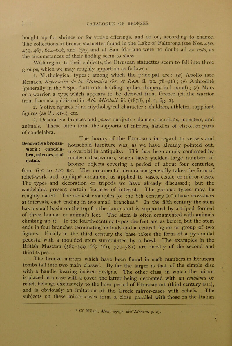 bought up for shrines or for votive offerings, and so on, according to chance. The collections of bronze statuettes found in the Lake of Falterona (see Nos. 450, 459, 463, 614-616, and 679) and at San Mariano were no doubt all ex voto, as the circumstances of their finding seem to shew. With regard to their subjects, the Etruscan statuettes seem to fall into three groups, which we may roughly apportion as follows : 1. Mythological types : among which the principal are: (a) Apollo (see Reinach, Repertoire cie la Statuaire Gr. et Rom. ii. pp. 78-91) ; (b) Aphrodite (generally in the “ Spes ” attitude, holding up her drapery in 1. hand) ; (r) Mars or a warrior, a type which appears to be derived from Greece (cf. the warrior from Laconia published in Ath. Mittheil. iii. (1878), pi. 1, fig. 2). 2. Votive figures of no mythological character : children, athletes, suppliant figures (as PI. XIV.), etc. 3. Decorative bronzes and genre subjects : dancers, acrobats, monsters, and animals. These often form the supports of mirrors, handles of cistae, or parts of candelabra. Decorative bronze- work : candela- bra, mirrors, and cistae. The luxury of the Etruscans in regard to vessels and household furniture was, as we have already pointed out, proverbial in antiquity. This has been amply confirmed by modern discoveries, which have yielded large numbers of bronze objects covering a period of about four centuries, from 600 to 200 B.C. The ornamental decoration generally takes the form of relief-work and applique ornament, as applied to vases, cistae, or mirror-cases. The types and decoration of tripods we have already discussed ; but the candelabra present certain features of interest. The yarious types may be roughly dated. The earliest examples (of the 6th century B.C.) have cross-bars at intervals, each ending in two small branches.* In the fifth century the stem has a small basin on the top for the lamp, and is supported by a tripod formed of three human or animal’s feet. The stem is often ornamented with animals climbing up it. In the fourth-century types the-feet are as before, but the stem ends in four branches terminating in buds and a central figure or group of two figures. Finally in the third century the base takes the form of a pyramidal pedestal with a moulded stem surmounted by a bowl. The examples in the British Museum (589-599, 667-669, 771-781) are mostly of the second and third types. The bronze mirrors which have been found in such numbers in Etruscan tombs fall into two main classes. By far the larger is that of the simple disc with a handle, bearing incised designs. The other class, in which the mirror is placed in a case with a cover, the latter being decorated with an emblema or relief, belongs exclusively to the later period of Etruscan art (third century B.C.), and is obviously an imitation of the Greek mirror-cases with reliefs. The subjects on these mirror-cases form a close parallel with those on the Italian * Cf. Milani, Musco topogr. dell'Etruria, p. 27.