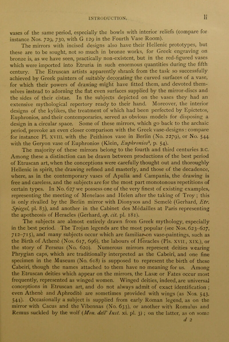 vases of the same period, especially the bowls with interior reliefs (compare for instance Nos. 729, 730, with G 129 in the Fourth Vase Room). The mirrors with incised designs also have their Hellenic prototypes, but these are to be sought, not so much in bronze works, for Greek engraving on bronze is, as we have seen, practically non-existent, but in the red-figured vases which were imported into Etruria in such enormous quantities during the fifth century. The Etruscan artists apparently shrank from the task so successfully achieved by Greek painters of suitably decorating the curved surfaces of a vase, for which their powers of drawing might have fitted them, and devoted them- selves instead to adorning the flat even surfaces supplied by the mirror-discs and the sides of their cistae. In the subjects depicted on the vases they had an extensive mythological repertory ready to their hand. Moreover, the interior designs of the kylikes, the treatment of which had been perfected by Epictetos, Euphronios, and their contemporaries, served as obvious models for disposing a design in a circular space. Some of these mirrors, which go back to the archaic period, provoke an even closer comparison with the Greek vase-designs : compare for instance PI. XVIII. with the Peithinos vase in Berlin (No. 2279), or No. 544 with the Geryon vase of Euphronios (Klein, Euphroniosz, p. 54). The majority of these mirrors belong to the fourth and third centuries B.C. Among these a distinction can be drawn between productions of the best period of Etruscan art, when the conceptions were carefully thought out and thoroughly Hellenic in spirit, the drawing refined and masterly, and those of the decadence, where, as in the contemporary vases of Apulia and Campania, the drawing is free and careless, and the subjects are for the most part monotonous repetitions of certain types. In No. 627 we possess one of the very finest of existing examples, representing the meeting of Menelaos and Helen after the taking of Troy ; this is only rivalled by the Berlin mirror with Dionysos and Semele (Gerhard, Etr. Spiegel, pi. 83), and another in the Cabinet des Medailles at Paris representing the apotheosis of Heracles (Gerhard, op. cit. pi. 181). The subjects are almost entirely drawn from Greek mythology, especially in the best period. The Trojan legends are the most popular (see Nos. 623-627, 712-715), and many subjects occur which are familiai^on vase-paintings, such as the Birth of Athen6 (Nos. 617, 696), the labours of Heracles (Pis. XVII, XIX.), or the story of Perseus (No. 620). Numerous mirrors represent deities wearing Phrygian caps, which are traditionally interpreted as the Cabeiri, and one fine specimen in the Museum (No. 6187 is supposed to represent the birth of these Cabeiri, though the names attached to them have no meaning for us. Among the Etruscan deities which appear on the mirrors, the Lasae or Fates occur most frequently, represented as winged women. Winged deities, indeed, are universal conceptions in Etruscan art, and do not always admit of exact identification ; even Athen£ and Aphrodite are sometimes provided with wings (as Nos. 543, 544). Occasionally a subject is supplied from early Roman legend, as on the mirror with Cacus and the Vibcnnas (No. 633), or another with Romulus and Remus suckled by the wolf {Mon. dell’ Inst. xi. pi. 3) ; on the latter, as on some d 2