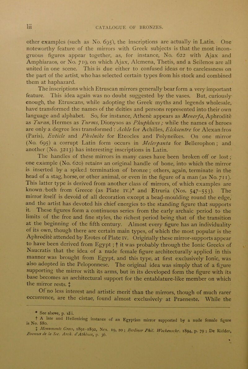 other examples (such as No. 695), the inscriptions are actually in Latin. One noteworthy feature of the mirrors with Greek subjects is that the most incon- gruous figures appear together, as, for instance, No. 622 with Ajax and Amphiaraos, or No. 719, on which Ajax, Alcmena, Thetis, and a Seilenos are all united in one scene. This is due either to confused ideas or to carelessness on the part of the artist, who has selected certain types from his stock and combined them at haphazard. The inscriptions which Etruscan mirrors generally bear form a very important feature. This idea again was no doubt suggested by the vases. But, curiously enough, the Etruscans, while adopting the Greek myths and legends wholesale, have transformed the names of the deities and persons represented into their own language and alphabet. So, for instance, Athene appears as Men erf a, Aphrodite as Tuvan, Hermes as Turms, Dionysos as Phuphluns ; while the names of heroes are only a degree less transformed : Achle for Achilles, Elchsentre for Alexandras (Paris), Evticle and Phulnike for Eteocles and Polyneikes. On one mirror (No. 695) a corrupt Latin form occurs in Melerpanta for Bellerophon ; and another (No. 3213) has interesting inscriptions in Latin. The handles of these mirrors in many cases have been broken off or lost; one example (No. 620) retains an original handle of bone, into which the mirror is inserted by a spiked termination of bronze ; others, again, terminate in the head of a stag, horse, or other animal, or even in the figure of a man (as No. 711). This latter type is derived from another class of mirrors, of which examples are known both from Greece (as Plate IV.)* and Etruria (Nos. 547-553). The mirror itself is devoid of all decoration except a bead-moulding round the edge, and the artist has devoted his chief energies to the standing figure that supports it. These figures form a continuous series from the early archaic period to the limits of the free and fine styles, the richest period being that of the transition at the beginning of the fifth century. Almost every figure has an individuality of its own, though there are certain main types, of which the most popular is the Aphrodite attended by Erotes of Plate IV. Originally these mirror-supports appear to have been derived from Egypt ; | it was probably through the Ionic Greeks of Naucratis that the idea of a nude female figure architecturally applied in this manner was brought from Egypt, and this type, at first exclusively Ionic, was also adopted in the Peloponnese. The original idea was simply that of a figure supporting the mirror with its arms, but in its developed form the figure with its base becomes an architectural support for the entablature-like member on which the mirror rests. } Of no less interest and artistic merit than the mirrors, though of much rarer occurrence, are the cistae, found almost exclusively at Praeneste. While the * See above, p. xlii. f A late and llellenizing instance of an Egyptian mirror is No. S80. x Monuments Grecs, 1891-1892, Ncs. 19, 20; Berliner Phil. Bronzes de la Soc. Arch. d'Athenes, p. 36. supported by a nude female figure Wochenschr. 1894,. p. 79; De Ridder,