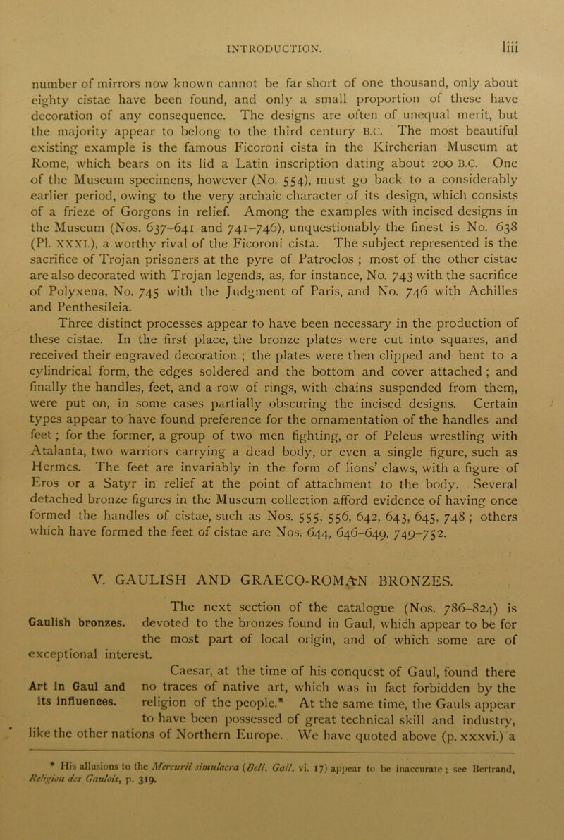number of mirrors now known cannot be far short of one thousand, only about eighty cistae have been found, and only a small proportion of these have decoration of any consequence. The designs arc often of unequal merit, but the majority appear to belong to the third century B.C. The most beautiful existing example is the famous Ficoroni cista in the Kirchcrian Museum at Rome, which bears on its lid a Latin inscription dating about 200 B.C. One of the Museum specimens, however (No. 554), must go back to a considerably earlier period, owing to the very archaic character of its design, which consists of a frieze of Gorgons in relief. Among the examples with incised designs in the Museum (Nos. 637-641 and 741-746), unquestionably the finest is No. 638 (PI. XXXI.), a worthy rival of the Ficoroni cista. The subject represented is the sacrifice of Trojan prisoners at the pyre of Patroclos ; most of the other cistae are also decorated with Trojan legends, as, for instance, No. 743 with the sacrifice of Polyxena, No. 745 with the Judgment of Paris, and No. 746 with Achilles and Penthesileia. Three distinct processes appear to have been necessary in the production of these cistae. In the first place, the bronze plates were cut into squares, and received their engraved decoration ; the plates were then clipped and bent to a cylindrical form, the edges soldered and the bottom and cover attached ; and finally the handles, feet, and a row of rings, with chains suspended from them, were put on, in some cases partially obscuring the incised designs. Certain types appear to have found preference for the ornamentation of the handles and feet; for the former, a group of two men fighting, or of Peleus wrestling with Atalanta, two warriors carrying a dead body, or even a single figure, such as Hermes. The feet are invariably in the form of lions’ claws, with a figure of Eros or a Satyr in relief at the point of attachment to the body. Several detached bronze figures in the Museum collection afford evidence of having once formed the handles of cistae, such as Nos. 555, 556, 642, 643, 645, 748 ; others which have formed the feet of cistae are Nos. 644, 646-649, 749-752. V. GAULISH AND GRAECO-ROMAN BRONZES. The next section of the catalogue (Nos. 786-824) is Gaulish bronzes, devoted to the bronzes found in Gaul, which appear to be for the most part of local origin, and of which some are of exceptional interest. Caesar, at the time of his conquest of Gaul, found there Art in Gaul and no traces of native art, which was in fact forbidden by the its influences. religion of the people.* At the same time, the Gauls appe.ar to have been possessed of great technical skill and industry, like the other nations of Northern Europe. We have quoted above (p. xxxvi.) a * His allusions to the Mercuru simulacra [Bell. Gall. vi. 17) appear to be inaccurate; see Bertrand, Religion dcs Gaulois, p. 319.