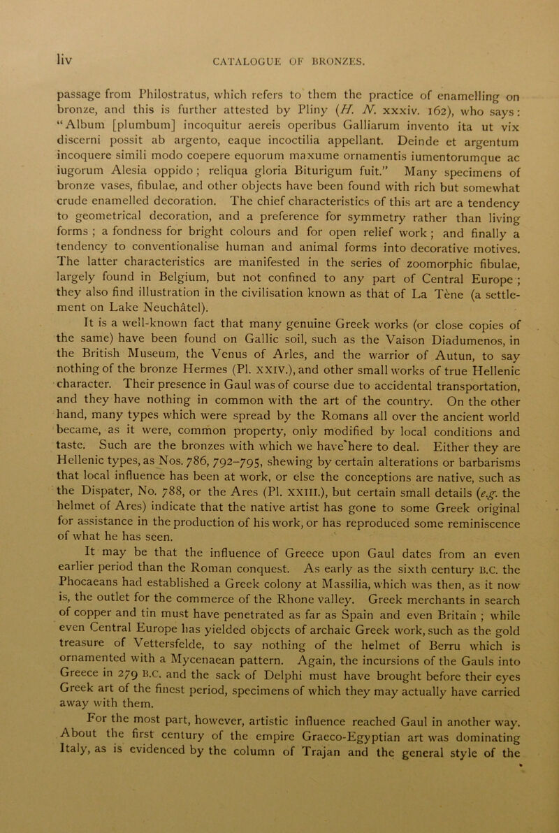 passage from Philostratus, which refers to them the practice of enamelling on bronze, and this is further attested by Pliny (//. N. xxxiv. 162), who says: “Album [plumbum] incoquitur aereis operibus Galliarum invento ita ut vix discerni possit ab argento, eaque incoctilia appellant. Deinde et argentum incoquere simili modo coepere equorum maxume ornamentis iumentorumque ac iugorum Alesia oppido ; reliqua gloria Biturigum fuit.” Many specimens of bronze vases, fibulae, and other objects have been found with rich but somewhat crude enamelled decoration. The chief characteristics of this art are a tendency to geometrical decoration, and a preference for symmetry rather than living- forms ; a fondness for bright colours and for open relief work ; and finally a tendency to conventionalise human and animal forms into decorative motives. The latter characteristics are manifested in the series of zoomorphic fibulae, largely found in Belgium, but not confined to any part of Central Europe ; they also find illustration in the civilisation known as that of La Tene (a settle- ment on Lake Neuchatel). It is a well-known fact that many genuine Greek works (or close copies of the same) have been found on Gallic soil, such as the Vaison Diadumenos, in the British Museum, the Venus of Arles, and the warrior of Autun, to say nothing of the bronze Hermes (PL XXIV.), and other small works of true Hellenic character. Their presence in Gaul was of course due to accidental transportation, and they have nothing in common with the art of the country. On the other hand, many types which were spread by the Romans all over the ancient world became, as it were, common property, only modified by local conditions and taste. Such are the bronzes with which we have'here to deal. Either they are Hellenic types, as Nos. 786, 792-795, shewing by certain alterations or barbarisms that local influence has been at work, or else the conceptions are native, such as the Dispater, No. 788, or the Ares (PI. XXIII.), but certain small details (eg the helmet of Ares) indicate that the native artist has gone to some Greek original for assistance in the production of his work, or has reproduced some reminiscence of what he has seen. It may be that the influence of Greece upon Gaul dates from an even earlier period than the Roman conquest. As early as the sixth century B.C. the Phocaeans had established a Greek colony at Massilia, which was then, as it now is, the outlet for the commerce of the Rhone valley. Greek merchants in search of copper and tin must have penetrated as far as Spain and even Britain ; while even Central Europe has yielded objects of archaic Greek work, such as the gold treasure of Vettersfelde, to say nothing of the helmet of Berru which is ornamented with a Mycenaean pattern. Again, the incursions of the Gauls into Greece in 279 b.c. and the sack of Delphi must have brought before their eyes Greek art of the finest period, specimens of which they may actually have carried away with them. For the most part, however, artistic influence reached Gaul in another way. About the first century of the empire Graeco-Egyptian art was dominating Italy, as is evidenced by the column of Trajan and the general style of the