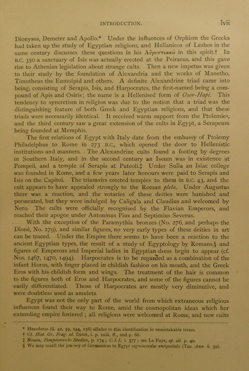 Dionysos, Demeter and Apollo.* * * § Under the influences of Orphism the Greeks had taken up the study of Egyptian religions, and Hellanicos of Lesbos in the same century discusses these questions in his kl^virnaica in this spirit.f In B.C. 350 a sanctuary of Isis was actually erected at the Peiraeus, and this gave rise to Athenian legislation about strange cults. Then a new impetus was given to their study by the foundation of Alexandria and the works of Manetho, Timotheus the Eumolpid and others. A definite Alexandrine triad came into being, consisting of Serapis, Isis, and Harpocrates, the first-named being a com- pound of Apis and Osiris; the name is a Hellenised form of Osor-Hapi. This tendency to syncretism in religion was due to the notion that a triad was the distinguishing feature of both Greek and Egyptian religions, and that these triads were necessarily identical. It received warm support from the Ptolemies, and the third century saw a great extension of the cults in Egypt, a Serapeum being founded at Memphis. The first relations of Egypt with Italy date from the embassy of Ptolemy Philadelphus to Rome in 273 B.C., which opened the door to Hellenistic institutions and manners. The Alexandrine cults found a footing by degrees in Southern Italy, and in the second century an Iseum was in existence at Pompeii, and a temple of Serapis at Puteoli4 Under Sulla an Isiac college was founded in Rome, and a few years later honours were paid to Serapis and Isis on the Capitol. The triumvirs erected temples to them in B.C. 43, and the cult appears to have appealed strongly to the Roman plebs. Under Augustus there was a reaction, and the votaries of these deities were banished and persecuted, but they were indulged by Caligula and Claudius and welcomed by Nero. The cults were officially recognised by the Flavian Emperors, and reached their apogee under Antoninus Pius and Septimius Severus. With the exception of the Paramythia bronzes (No. 276, and perhaps the Dione, No. 279), and similar figures, no very early types of these deities in art can be traced. Under the Empire there seems to have been a reaction to the ancient Egyptian types, the result of a study of Egyptology by Romans,§ and figures of Emperors and Imperial ladies in Egyptian dress begin to appear (cf. Nos. 1467, 1470, 1494). Harpocrates is to be regarded as a combination of the infant Horus, with finger placed in childish fashion on his mouth, and the Greek Eros with his childish form and wings. The treatment of the hair is common to the figures both of Eros and Harpocrates, and some of the figures cannot be easily differentiated. Those of Harpocrates are mostly very diminutive, and were doubtless used as amulets. Egypt was not the only part of the world from which extraneous religious influences found their way to Rome, amid the cosmopolitan ideas which her extending empire fostered ; all religions were welcomed at Rome, and new cults * Herodotus (ii. 42, 59, 144, 156) alludes to this identification in unmistakable terms, t Cf. Hist. Gr. Frag. ed. Didot, i. p. xxiii. fT., and p. 66. X Nissen, Pompeia nine he Studios, p. 174; C-.J.L. i. 577 ; see La Faye, op. cit. p. 40. § We may recall the journey of Germanicus to Egypt cognosccndae antiquitatis (Tac. Ann. ii. 59).