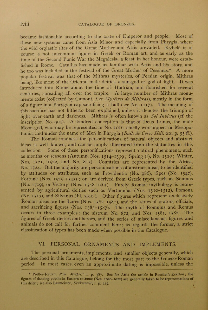 became fashionable according to the taste of Emperor and people. Most of these new systems came from Asia Minor and especially from Phrygia, where the wild orgiastic rites of the Great Mother and Attis prevailed. Kybele is of course a not uncommon figure in Greek or Roman art, and as early as the time of the Second Punic War the Megalesia, a feast in her honour, were estab- lished in Rome. Catullus has made us familiar with Attis and his story, and he too was included in the festival of the Great Mother of Pessinus.* A more popular festival was that of the Mithras mysteries, of Persian origin, Mithras being, like most of the Oriental male deities, a sun-god or god of light. It was introduced into Rome about the time of Hadrian, and flourished for several centuries, spreading all over the empire. A large number of Mithras monu- ments exist (collected by Cumont, Les Mystbes de Mithras), mostly in the form of a figure in a Phrygian cap sacrificing a bull (see No. 1017). The meaning of this sacrifice has not hitherto been explained, unless it denotes the triumph of light over earth and darkness. Mithras is often known as Sol Invictus (cf. the inscription No. 904). A kindred conception is that of Deus Lunus, the male Moon-god, who may be represented in No. 1016, chiefly worshipped in Mesopo- tamia, and under the name of Men in Phrygia (Bull, de Corr. Hell. xx. p. 55 ff.). The Roman fondness for personifications of natural objects and abstract ideas is well known, and can be amply illustrated from the statuettes in this collection. Some of these personifications represent natural phenomena, such as months or seasons (Autumn, Nos. 1514-1519; Spring (?), No. 1520; Winter, Nos. 1521, 1522, and No. 813). Countries are represented by the Africa, No. 1524. But the majority are personifications of abstract ideas, to be identified by attitudes or attributes, such as Providentia (No. 986), Spes (No. 1547), Fortune (Nos. 1525-1543) ; or are derived from Greek types, such as Somnus (No. 1509), or Victory (Nos. 1548-1561). Purely Roman mythology is repre- sented by agricultural deities such as Vertumnus (Nos. 1510-1512), Pomona (No. 1513), and Silvanus (PI. XXX.). Other figures which represent exclusively Roman ideas are the Lares (Nos. 1562-1580). and the series of orators, officials, and sacrificing figures (Nos. 1583-1587). The myth of Romulus and Remus occurs in three examples: the sistrum No. 872, and Nos. 1581, 1582. The figures of Greek deities and heroes, and the series of miscellaneous figures and animals do not call for further comment here ; as regards the former, a strict classification of types has been made when possible in the Catalogue. VI. PERSONAL ORNAMENTS AND IMPLEMENTS. The personal ornaments, implements, and smaller objects generally, which are described in this Catalogue, belong for the most part to the Graeco-Roman period. In most cases, even an approximate dating is impossible, unless the * Preller-Jordan, Rom. Mythol.3 ii. p. 387. See for Attis the article in Roscher’s Lcxikon ; the figures of dancing youths in Eastern costume (Nos. 1020-1022) are generally taken to be representations of this deity; see also Baumeister, Denkntaelcr, i. p. 225.