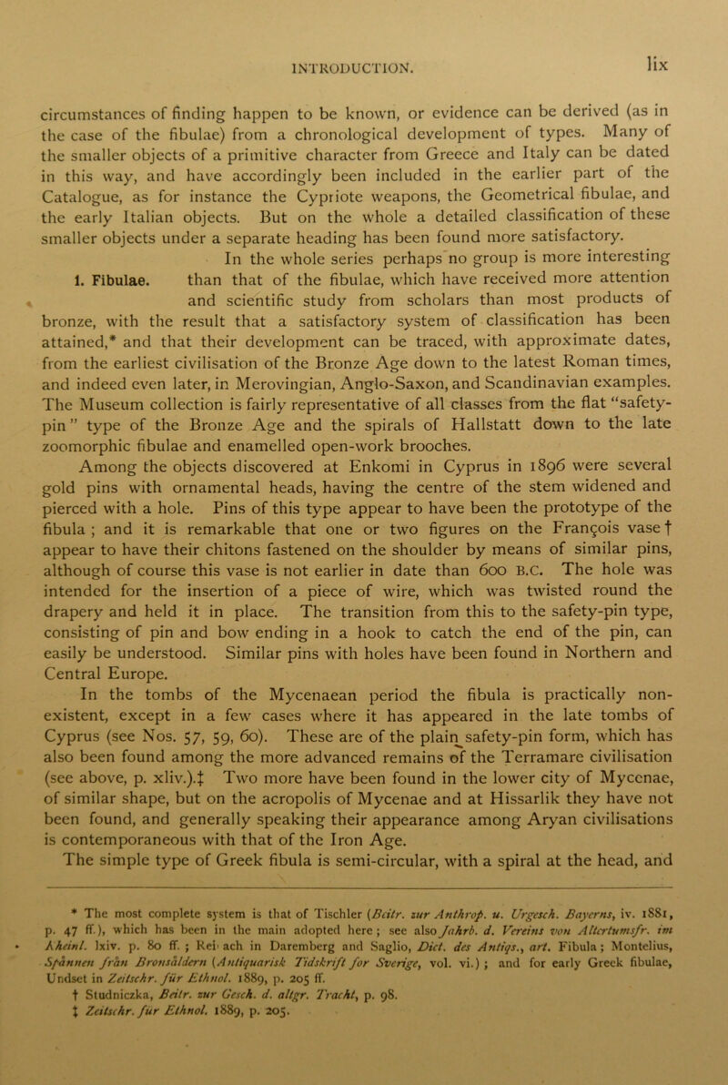 circumstances of finding happen to be known, or evidence can be derived (as in the case of the fibulae) from a chronological development of types. Many of the smaller objects of a primitive character from Greece and Italy can be dated in this way, and have accordingly been included in the earlier part of the Catalogue, as for instance the Cypriote weapons, the Geometrical fibulae, and the early Italian objects. But on the whole a detailed classification of these smaller objects under a separate heading has been found more satisfactory. In the whole series perhaps no group is more interesting 1. Fibulae. than that of the fibulae, which have received more attention and scientific study from scholars than most products of bronze, with the result that a satisfactory system of classification has been attained,* and that their development can be traced, with approximate dates, from the earliest civilisation of the Bronze Age down to the latest Roman times, and indeed even later, in Merovingian, Anglo-Saxon, and Scandinavian examples. The Museum collection is fairly representative of all classes from the flat “safety- pin ” type of the Bronze Age and the spirals of Hallstatt down to the late zoomorphic fibulae and enamelled open-work brooches. Among the objects discovered at Enkomi in Cyprus in 1896 were several gold pins with ornamental heads, having the centre of the stem widened and pierced with a hole. Pins of this type appear to have been the prototype of the fibula; and it is remarkable that one or two figures on the Francois vase f appear to have their chitons fastened on the shoulder by means of similar pins, although of course this vase is not earlier in date than 600 B.C. The hole was intended for the insertion of a piece of wire, which was twisted round the drapery and held it in place. The transition from this to the safety-pin type, consisting of pin and bow ending in a hook to catch the end of the pin, can easily be understood. Similar pins with holes have been found in Northern and Central Europe. In the tombs of the Mycenaean period the fibula is practically non- existent, except in a few cases where it has appeared in the late tombs of Cyprus (see Nos. 57, 59, 60). These are of the plain^safety-pin form, which has also been found among the more advanced remains of the Terramare civilisation (see above, p. xliv.)4 Two more have been found in the lower city of Mycenae, of similar shape, but on the acropolis of Mycenae and at Hissarlik they have not been found, and generally speaking their appearance among Aryan civilisations is contemporaneous with that of the Iron Age. The simple type of Greek fibula is semi-circular, with a spiral at the head, and * The most complete system is that of Tischler (Bcitr. zur Anthrop. u. Urgesch. Bayerns, iv. 1S81, p. 47 ff.), which has been in the main adopted here; see also Ja hr Ik d. Vereins von Altcrtumsfr. im Kheinl. lxiv. p. 80 ff. ; Ret ach in Daremberg and Saglio, Diet, des Antiqs., art. Fibula ; Montelius, Sfannen frail Bronsaldcrn (Antiquarisk Tidskrift for Sverige, vol. vi.) ; and for early Greek fibulae, Undset in Zeitschr. fur Ethnol. 1889, p. 205 ff. f Studniczka, Bcitr. zur Cesch. d. altgr. Tracht, p. 98. X Zeitschr. fur Ethnol. 1889, p. 205.