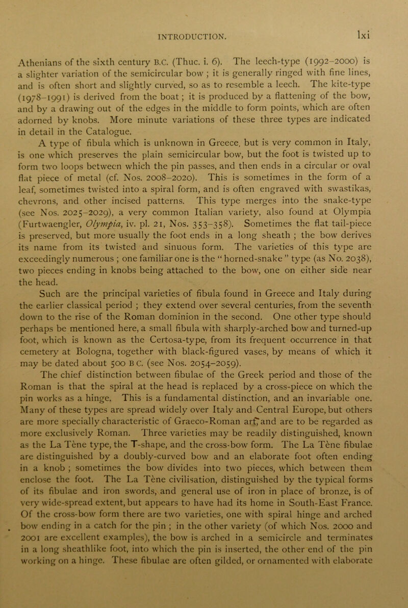 Athenians of the sixth century B.C. (Thuc. i. 6). The leech-type (1992-2000) is a slighter variation of the semicircular bow ; it is generally ringed with fine lines, and is often short and slightly curved, so as to resemble a leech. The kite-type (1978-1991) is derived from the boat; it is produced by a flattening of the bow, and by a drawing out of the edges in the middle to form points, which are often adorned by knobs. More minute variations of these three types are indicated in detail in the Catalogue. A type of fibula which is unknown in Greece, but is very common in Italy, is one which preserves the plain semicircular bow, but the foot is twisted up to form two loops between which the pin passes, and then ends in a circular or oval flat piece of metal (cf. Nos. 2008-2020). This is sometimes in the form of a leaf, sometimes twisted into a spiral form, and is often engraved with swastikas, chevrons, and other incised patterns. This type merges into the snake-type (see Nos. 2025-2029), a very common Italian variety, also found at Olympia (Furtwaengler, Olympia, iv. pi. 21, Nos. 353-358). Sometimes the flat tail-piece is preserved, but more usually the foot ends in a long sheath ; the bow derives its name from its twisted and sinuous form. The varieties of this type are exceedingly numerous ; one familiar one is the “ horned-snake ” type (as No. 2038), two pieces ending in knobs being attached to the bow, one on either side near the head. Such are the principal varieties of fibula found in Greece and Italy during the earlier classical period ; they extend over several centuries, from the seventh down to the rise of the Roman dominion in the second. One other type should perhaps be mentioned here, a small fibula with sharply-arched bow and turned-up foot, which is known as the Certosa-type, from its frequent occurrence in that cemetery at Bologna, together with black-figured vases, by means of which it may be dated about 500 B C. (see Nos. 2054-2059). The chief distinction between fibulae of the Greek period and those of the Roman is that the spiral at the head is replaced by a cross-piece on which the pin works as a hinge. This is a fundamental distinction, and an invariable one. Many of these types are spread widely over Italy and Central Europe, but others are more specially characteristic of Graeco-Roman arf^and are to be regarded as more exclusively Roman. Three varieties may be readily distinguished, known as the La Tene type, the T-shape, and the cross-bow form. The La Tene fibulae are distinguished by a doubly-curved bow and an elaborate foot often ending in a knob ; sometimes the bow divides into two pieces, which between them enclose the foot. The La Tene civilisation, distinguished by the typical forms of its fibulae and iron swords, and general use of iron in place of bronze, is of very wide-spread extent, but appears to have had its home in South-East France. Of the cross-bow form there are two varieties, one with spiral hinge and arched bow ending in a catch for the pin ; in the other variety (of which Nos. 2000 and 2001 are excellent examples), the bow is arched in a semicircle and terminates in a long sheathlike foot, into which the pin is inserted, the other end of the pin working on a hinge. These fibulae are often gilded, or ornamented with elaborate