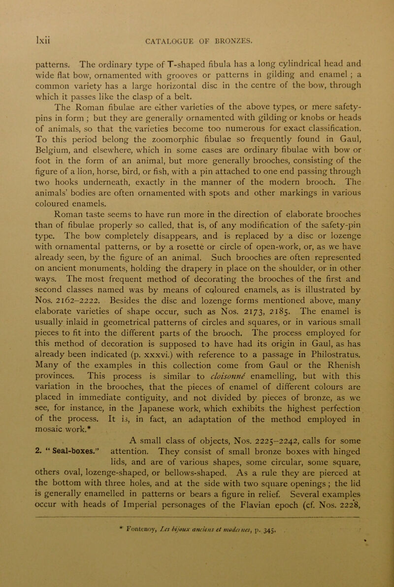 patterns. The ordinary type of T-shaped fibula has a long cylindrical head and wide flat bow, ornamented with grooves or patterns in gilding and enamel ; a common variety has a large horizontal disc in the centre of the bow, through which it passes like the clasp of a belt. The Roman fibulae are either varieties of the above types, or mere safety- pins in form ; but they are generally ornamented with gilding or knobs or heads of animals, so that the. varieties become too numerous for exact classification. To this period belong the zoomorphic fibulae so frequently found in Gaul, Belgium, and elsewhere, which in some cases are ordinary fibulae with bow or foot in the form of an animal, but more generally brooches, consisting of the figure of a lion, horse, bird, or fish, with a pin attached to one end passing through two hooks underneath, exactly in the manner of the modern brooch. The animals’ bodies are often ornamented with spots and other markings in various coloured enamels. Roman taste seems to have run more in the direction of elaborate brooches than of fibulae properly so called, that is, of any modification of the safety-pin type. The bow completely disappears, and is replaced by a disc or lozenge with ornamental patterns, or by a rosette or circle of open-work, or, as we have already seen, by the figure of an animal. Such brooches are often represented on ancient monuments, holding the drapery in place on the shoulder, or in other ways. The most frequent method of decorating the brooches of the first and second classes named was by means of coloured enamels, as is illustrated by Nos. 2162-2222. Besides the disc and lozenge forms mentioned above, many elaborate varieties of shape occur, such as Nos. 2173, 2185. The enamel is usually inlaid in geometrical patterns of circles and squares, or in various small pieces to fit into the different parts of the brooch. The process employed for this method of decoration is supposed to have had its origin in Gaul, as has already been indicated (p. xxxvi.) with reference to a passage in Philostratus. Many of the examples in this collection come from Gaul or the Rhenish provinces. This process is similar to cloisonne enamelling, but with this variation in the brooches, that the pieces of enamel of different colours are placed in immediate contiguity, and not divided by pieces of bronze, as we see, for instance, in the Japanese work, which exhibits the highest perfection of the process. It is, in fact, an adaptation of the method employed in mosaic work.* A small class of objects, Nos. 2225-2242, calls for some 2. “ Seal-boxes.” attention. They consist of small bronze boxes with hinged lids, and are of various shapes, some circular, some square, others oval, lozenge-shaped, or bellows-shaped. As a rule they are pierced at the bottom with three holes, and at the side with two square openings ; the lid is generally enamelled in patterns or bears a figure in relief. Several examples occur with heads of Imperial personages of the Flavian epoch (cf. Nos. 222*8, * Fontenoy, Ics bijoux anciens et mode) ties, p, 345.