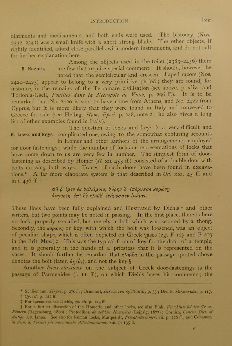 ointments and medicaments, and both ends were used. The bistoury (Nos. 2332-2341) was a small knife with a short strong blade. 1 he other objects, if rightly identified, afford close parallels with modern instruments, and do not call for further explanation here. Among the objects used in the toilet (2383-2456) there 5. Razors. are few that require special comment. It should, however, be noted that the semicircular and crescent-shaped razors (Nos. 2420-2423) appear to belong to a very primitive period ; they are found, for instance, in the remains of the Terramare civilisation (see above, p. xliv., and Torlonia-Gsell, Fouilles dans la Nt'ci'opole de Vulci, p. 296 ff.). It is to be remarked that No. 2420 is said to have come from Athens, and No. 2422 from Cyprus, but it is more likely that they were found in Italy and conveyed to Greece for sale (see Helbig, Horn. Epos2, p. 248, note 2 ; he also gives a long list of other examples found in Italy). The question of locks and keys is a very difficult and 6. Locks and keys, complicated one, owing to the somewhat confusing accounts in Homer and other authors of the arrangements employed for door fastenings ; while the number of locks or representations of locks that have come down to us are very few in number. The simplest form of door- fastening as described by Homer (//. xii. 453 ff.) consisted of a double door with bolts crossing both ways. Traces of such doors have been found in excava- tions.* * * § A far more elaborate system is that described in Od. xxi. 45 ff. and in i. 436 ff. : /3?7 p Ifjiev etc OaXapiOio, 6vprjv 8’ eirepvaae Kopcovrj dpyvperj, iirl Be kX^lB’ iravvaaev l/xavTi. These lines have been fully explained and illustrated by Diehls | and other writers, but two points may be noted in passing. In the first place, there is here no lock, properly so-called, but merely a bolt which was secured by a thong. Secondly, the Kopdvrj or key, with which the bolt was loosened, was an object of peculiar shape, which is often depicted on Greek vases (eg. F 127 and F 209 in the Brit. Mus.).J This was the typical form of key for the door of a temple, and it is generally in the hands of a priestess that it is represented on the vases. It should further be remarked that /cXrjlBa in the passage quoted above denotes the bolt (later, o-gevp), and not the key.§ Another Iccus classicns on the subject of Greek door-fastenings is the passage of Parmenides (i. 11 ff.), on which Diehls bases his comments ; the * Schliemann, Tiryns, p. 276 ff. ; Benndorf, Ileroon von Gjolbaschi, p. 35 ; Diehls, Parmenides, p. 117. t Op. cit. p. 127 ff. % For specimens see Diehls, op. cit. p. 123 ff. § For a further discussion of the Homeric and other locks, see also Fink, Verschluss bei den Gr. u. Romern (Regensburg, 1890) ; Protodikos, de aedibus Hotnericis (Leipzig, 1877) ; Cornish, Concise Diet, of Antitjs. s.v. Ianua. See also for Roman locks, Marquardt, Privataltertiimer, vii. p. 226 ff., and Cohauscn in Ann. d. Vereins fur nassauischc Altertumskunde, xiii. p. 135 ff.