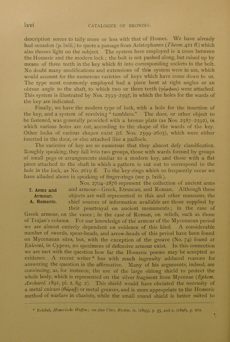 description seems to tally more or less with that of Homer. We have already had occasion (p. lxiii.) to quote a passage from Aristophanes (Thesm. 421 ff.) which also throws light on the subject. The system here employed is a cross between the Homeric and the modern lock ; the bolt is not pushed along, but raised up by means of three teeth in the key which fit into corresponding sockets in the bolt. No doubt many modifications and extensions of this system were in use, which would account for the numerous varieties of keys which have come down to us. The type most commonly employed had a piece bent at right angles or an obtuse angle to the shaft, to which two or three teeth (yo/xcfHoi) were attached. This system is illustrated by Nos. 2593-2597, in which the holes for the wards of the key are indicated. Finally, we have the modern type of lock, with a hole for the insertion of the key, and a system of revolving “ tumblers.” The door, or other object to be fastened, was generally provided with a bronze plate (as Nos. 2587-2592), in which various holes are cut, according to the shape of the wards of the key. Other locks of various shapes exist (cf. Nos. 2599-2605), which were either inserted in the door, or else attached like a padlock. The varieties of key are so numerous that they almost defy classification. Roughly speaking, they fall into two groups, those with wards formed by groups of small pegs or arrangements similar to a modern key, and those with a flat piece attached to the shaft in which a pattern is cut out to correspond to the hole in the lock, as No. 2619 ff. To the key-rings which so frequently occur we have alluded above in speaking of finger-rings (see p. lxiii.). Nos. 2704-2876 represent the collection of ancient arms 7. Arms and and armour—Greek, Etruscan, and Roman. Although these Armour. objects are well represented in this and other museums, the A. Homeric. chief sources of information available are those supplied by their pourtrayal on ancient monuments; in the case of Greek armour, on the vases ; in the case of Roman, on reliefs, such as those of Trajan’s column. For our knowledge of the armour of the Mycenaean period we are almost entirely dependent on evidence of this kind. A considerable number of swords, spear-heads, and arrow-heads of this period have been found on Mycenaean sites, but, with the exception of the greave (No. 74) found at Enkomi, in Cyprus, no specimens of defensive armour exist. In this connection we are met with the question how far the Homeric poems may be accepted as evidence. A recent writer * has with much ingenuity adduced reasons for answering the question in the affirmative. Many of his arguments, indeed, are convincing, as, for instance, the use of the large oblong shield to protect the whole body, which is represented on the silver fragment from Mycenae (Ephem. Archaeol. 1891, pi. 2, fig. 2). This shield would have obviated the necessity of a metal cuirass (Ocoprj^) or metal greaves, and is more appropriate to the Homeric method of warfare in chariots, while the small round shield is better suited to * Reichel, Homerische Waflen; see also C/ass. Reviciu, ix. (1895), p. 55, and x. (1896), p. 212.