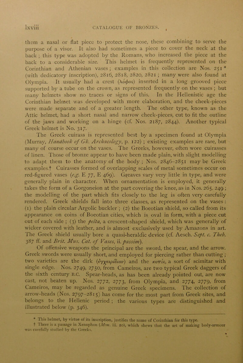I them a nasal or flat piece to protect the nose, these combining to serve the purpose of a visor. It also had sometimes a piece to cover the neck at the back ; this type was adopted by the Romans, who increased the piece at the back to a considerable size. This helmet is frequently represented on the Corinthian and Athenian vases; examples in this collection are Nos. 251* (with dedicatory inscription), 2816, 2818, 2820, 2821 ; many were also found at Olympia. It usually had a crest (Ao^o?) inserted in a long grooved piece supported by a tube on the crown, as represented frequently on the vases ; but many helmets show no traces or signs of this. In the Hellenistic age the Corinthian helmet was developed with more elaboration, and the cheek-pieces were made separate and of a greater length. The other type, known as the Attic helmet, had a short nasal and narrow check-pieces, cut to fit the outline of the jaws and working on a hinge (cf. Nos. 2187, 2844). Another typical Greek helmet is No. 317. The Greek cuirass is represented best by a specimen found at Olympia (Murray, Handbook of Gk. Archaeology, p. 122) ; existing examples are rare, but many of course occur on the vases. The Greeks, however, often wore cuirasses of linen. Those of bronze appear to have been made plain, with slight modelling to adapt them to the anatomy of the body ; Nos. 2846-2851 may be Greek examples.f Cuirasses formed of overlapping scales of metal sometimes occur on red-figured vases (eg. E 77, E 469). Greaves vary very little in type, and were generally plain in character. When ornamentation is employed, it generally takes the form of a Gorgoneion at the part covering the knee, as in Nos. 265. 249 ; the modelling of the part which fits closely to the leg is often very carefully rendered. Greek shields fall into three classes, as represented on the vases : (1) the plain circular Argolic buckler ; (2) the Boeotian shield, so called from its appearance on coins of Boeotian cities, which is oval in form, with a piece cut out of each side ; (3) the pelta, a crescent-shaped shield, which was generally of wicker covered with leather, and is almost exclusively used by Amazons in art. The Greek shield usually bore a quasi-heraldic device (cf. Aesch. Sept. c. Theb. 387 ff. and Brit. Mus. Cat. of Vases, ii.passim). Of offensive weapons the principal are the sword, the spear, and the arrow. Greek swords were usually short, and employed for piercing rather than cutting ; two varieties are the dirk (eygeiplBiov) and the kottG, a sort of scimitar with single edge. Nos. 2749, 2750, from Cameiros, are two typical Greek daggers of the sixth century B.C. Spear-heads, as has been already pointed out, are now cast, not beaten up. Nos. 2772, 2773, from Olympia, and 2774, 2779, from Cameiros, may be regarded as genuine Greek specimens. The collection of arrow-heads (Nos. 2797-2815) has come for the most part from Greek sites, and belongs to the Hellenic period ; the various types are distinguished and illustrated below (p. 346). * 1 his helmet, by virtue of its inscription, justifies the name of Corinthian for this type, f There is a passage in Xenophon [Mem. iii. 10), which shews that the art of making body-armour was carefully Studied by the Greeks.
