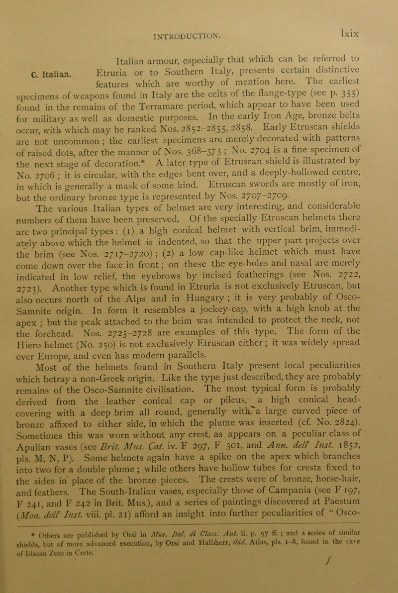 Italian armour, especially that which can be referred to C. Italian. Etruria or to Southern Italy, presents ccitain distinctive features which are worthy of mention hcic. The cailicst specimens of weapons found in Italy are the celts of the flange-type (see p. 355) found in the remains of the Terramare period, which appear to have been used for military as well as domestic purposes. In the early Iron Age, bionzc belts occur, with which may be ranked Nos. 2852—2855) 2858. Eaily Etruscan shields are not uncommon; the earliest specimens are merely decorated with patterns of raised dots, after the manner of Nos. 368-373 I No. 2704 is a fine specimen of the next stage of decoration.* A later type of Etruscan shield is illustrated by No. 2706 ; it is circular, with the edges bent over, and a deeply-hollowed centie, in which is generally a mask of some kind. Etruscan swords are mostly of iron, but the ordinary bronze type is represented by Nos. 2707-27C9. The various Italian types of helmet are very interesting, and considerable numbers of them have been preserved. Of the specially Etruscan helmets there are two principal types: (i).a high conical helmet with vertical brim, immedi- ately above which the helmet is indented, so that the upper part projects over the brim (see Nos. 2717-2720); (2) a low cap-like helmet which must have come down over the face in front ; on these the eye-holes and nasal are merely indicated in low relief, the eyebrows by incised featheiings (see Nos. 2/2 2, 2723). Another type which is found in Etruria is not exclusively Etruscan, but also occurs north of the Alps and in Hungary ; it is very probably of Osco- Samnite origin. In form it resembles a jockey-cap, with a high knob at the apex ; but the peak attached to the brim was intended to protect the neck, not the forehead. Nos. 2725-2728 are examples of this type. The form of the Hiero helmet (No. 250) is not exclusively Etruscan either; it was widely spread over Europe, and even has modern parallels. Most of the helmets found in Southern Italy present local peculiarities which betray a non-Greek origin. Like the type just described, they are probably remains of the Osco-Samnite civilisation. The most typical form is probably derived from the leather conical cap or pileus, ^ a high conical head- covering with a deep brim all round, generally witlTa large curved piece of bronze affixed to either side, in which the plume was inserted (cf. No. 2824). Sometimes this was worn without any crest, as appears on a peculiar class of Apulian vases (see Brit. Mus. Cat. iv. F 297, F 301, and Ann. dell lust. 1852, pis. M, N, P). Some helmets again have a spike on the apex which branches into two for a double plume ; while others have hollow tubes for crests fixed to the sides in' place of the bronze pieces. The crests were of bronze, horse-hair, and feathers. The South-Italian vases, especially those of Campania (see F 197, F 241, and F 242 in Brit. Mus.), and a series of paintings discovered at Paestum (Mon. dell Inst. viii. pi. 21) afford an insight into further peculiarities of “ Osco- * Others are published by Orsi in Mus. Ital. di Class. Ant. ii. p. 97 flf. ; and a series of similar shields, but of more advanced execution, by Orsi and Ilalbherr, ilnd. Atlas, pis. 1-8, found in the cave of Idacan Zeus in Crete. /