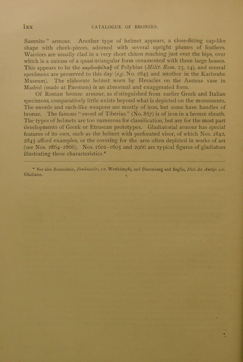 Samnite ” armour. Another type of helmet appears, a close-fitting cap-like shape with cheek-pieces, adorned with several upright plumes of feathers. Warriors are usually clad in a very short chiton reaching just over the hips, over which is a cuirass of a quasi-triangular form ornamented with three large bosses. This appears to be the Kap8io(f)v\a£ of Polybius (Milit. Rom. 23, 14), and several specimens are preserved to this day (e.g. No. 2845 and another in the Karlsruhe Museum). The elaborate helmet worn by Heracles on the Assteas vase in Madrid (made at Paestum) is an abnormal and exaggerated form. Of Roman bronze armour, as distinguished from earlier Greek and Italian specimens, comparatively little exists beyond what is depicted on the monuments. The swords and such-like weapons are mostly of iron, but some have handles of bronze. The famous “ sword of Tiberius ” (No. 867) is of iron in a bronze sheath. The types of helmets are too numerous for classification, but are for the most part developments of Greek or Etruscan prototypes. Gladiatorial armour has special features of its own, such as the helmet with perforated visor, of which Nos. 2842, 2843 afford examples, or the covering for the arm often depicted in works of art (see Nos. 2864-2866). Nos. 1601-1605 and 2966 are typical figures of gladiators illustrating these characteristics.* * See also Baumeister, Denkmaeler, s.v. Wettkampfe, and Daremberg and Saglio, Diet, des Antiqs. s.v. Gladiator.