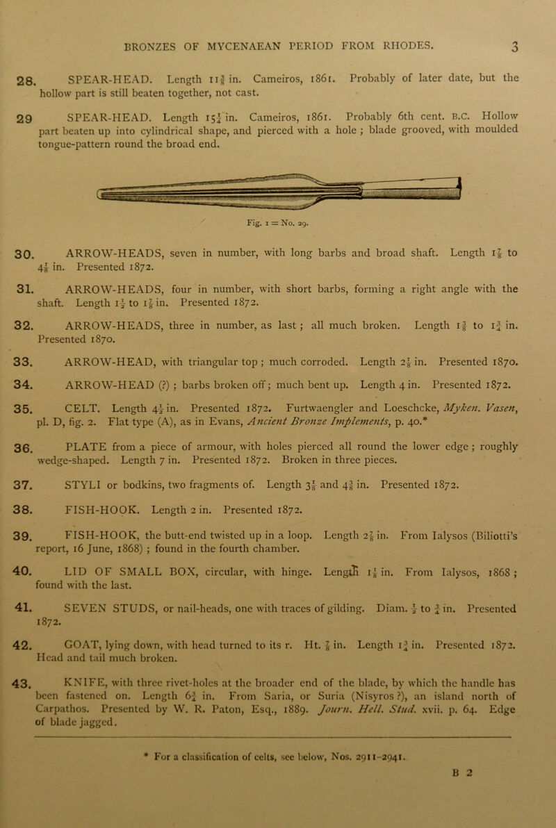 28. SPEAR-HEAD. Length iif in. Cameiros, i86r. Probably of later date, but the hollow part is still beaten together, not cast. 29 SPEAR-HEAD. Length 15I in. Cameiros, 1861. Probably 6th cent. B.C. Hollow part beaten up into cylindrical shape, and pierced with a hole ; blade grooved, with moulded tongue-pattern round the broad end. Fig. 1 = No. 29. 30. ARROW-HEADS, seven in number, with long barbs and broad shaft. Length if to 4! in. Presented 1872. 31. ARROW-HEADS, four in number, with short barbs, forming a right angle with the shaft. Length if to if in. Presented 1872. 32. ARROW-HEADS, three in number, as last; all much broken. Length if to if in. Presented 1870. 33. ARROW-HEAD, with triangular top ; much corroded. Length 2fin. Presented 1870. 34. ARROW-HEAD (?) ; barbs broken off; much bent up. Length 4 in. Presented 1872. 35. CELT. Length 4fin. Presented 1872. Furtwaengler and Loeschcke, Myken. Vasen, pi. D, fig. 2. Flat type (A), as in Evans, Ancient Bronze Implements, p. 40.* 36. PLATE from a piece of armour, with holes pierced all round the lower edge ; roughly wedge-shaped. Length 7 in. Presented 1872. Broken in three pieces. 37. STYLI or bodkins, two fragments of. Length 3f and 4f in. Presented 1872. 38. FISH-HOOK. Length 2 in. Presented 1872. 39. FISH-HOOK, the butt-end twisted up in a loop. Length 2f in. From Ialysos (Biliotti’s report, 16 June, 1868) ; found in the fourth chamber. 40. LID OF SMALL BOX, circular, with hinge. Lcngtli if in. From Ialysos, 186S ; found with the last. 41. SEVEN STUDS, or nail-heads, one with traces of gilding. Diam. f to f in. Presented 1872. 42. GOAT, lying down, with head turned to its r. Ht. f in. Length if in. Presented 1872. Head and tail much broken. 43. KNIFE, with three rivet-holes at the broader end of the blade, by which the handle has been fastened on. Length 6J in. From Saria, or Suria (Nisyros ?), an island north of Carpathos. Presented by W. R. Paton, Escp, 1889. Jourti. Hell. Stud. xvii. p. 64. Edge of blade jagged. * For a classification of celts, see below, Nos. 2911-2941. B 2