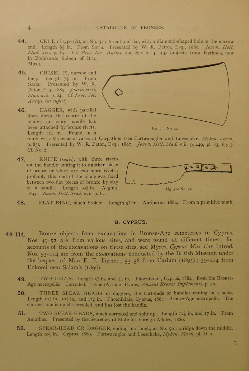 44. CELT, of type (A), as No. 35 ; broad and flat, with a diamond-shaped hole at the narrow end. Length 6j in. From Snria. Presented by W. R. Paton, Esq., 1889. Journ. llell. Stud. xvii. p. 65. Cf. Proc. Sue. Antiqs. 2nd Ser. iii. p. 437 (objects from Kythnos, now in Prehistoric Saloon of Brit. Mus.). 45. CHISEL (?), narrow and long. Length in. From Saria. Presented by W. R. Paton, Esq., 1889. Journ. Hell. Stud. xvii. p. 64. Cf. Proc, Soc. A ntiqs. (ut supra). 46. DAGGER, with parallel lines down the centre of the blade; an ivory handle has been attached by bronze rivets. Length I2y in. Found in a tomb with Mycenaean vases at Carpathos (see Furtwaengler and Loeschcke, Myken. Vascu, p. 83). Presented by W. R. Paton, Esq., 1887. Journ. Hell. Stud. viii. p. 449, pi. 83, fig. 3. Cf. No. 2. 47. KNIFE (kottls), with three rivets on the handle uniting it to another piece of bronze on which are two more rivets ; probably this end of the blade was fixed between two flat pieces of bronze by way of a handle. Length io| in. Aegina, 1S93. Journ. Hell. Stud. xvii. p. 65. 48. FLAT RING, much broken. Length 5| in. Antiparos, 1884. From a primitive tomb. B. CYPRUS. ■114. Bronze objects from excavations in Bronze-Age cemeteries in Cyprus. Nos. 49-52 are from various sites, and were found at different times ; for accounts of the excavations on those sites, see Myres, Cyprus Mus. Cat. Introd. Nos. 53-114 are from the excavations conducted by the British Museum under the bequest of Miss E. T. Turner; 53-58 from Curium (1895); 59-114 from Enkomi near Salamis (1896). 49. TWO CELTS. Length 3f in. and \\ in. Phoenikiais, Cyprus, 1884 ; from the Bronze- Age necropolis. Corroded. Type (A) as in Evans, Ancient Bronze Implements, p. 40. 50. THREE SPEAR HEADS or daggers, the butt-ends or handles ending in a hook. Length ioj in., 10^ in., and 17I in. Phoenikiais, Cyprus, 1884; Bronze-Age necropolis. The shortest one is much corroded, and has lost the handle. 51. TWO SPEAR-HEADS, much corroded and split up. Length 12J in. and 17 in. From Amathus. Presented by the Secretary of State for Foreign Affairs, 1880. 52. SPEAR-PIEAD OR DAGGER, ending in a hook, as No. 50 ; a ridge down the middle. Length ioj in. Cyprus, 1869. Furtwaengler and Loeschcke, Myken. Vascn, pi. 1). 3.