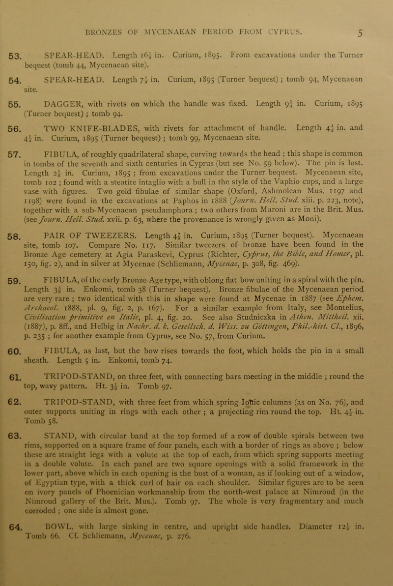 53. SPEAR-HEAD. Length i6g in. Curium, 1S95. From excavations under the Turner bequest (tomb 44, Mycenaean site). 54. SPEAR-HEAD. Length 7~ in. Curium, 1S95 (Turner bequest); tomb 94, Mycenaean site. 55. DAGGER, with rivets on which the handle was fixed. Length gl in. Curium, 1S95 (Turner bequest) ; tomb 94. 56. TWO KNIFE-BLADES, with rivets for attachment of handle. Length 4J in. and 4! in. Curium, 1895 (Turner bequest) ; tomb 99, Mycenaean site. 57. FIBULA, of roughly quadrilateral shape, curving towards the head ; this shape is common in tombs of the seventh and sixth centuries in Cyprus (but see No. 59 below). The pin is lost. Length 2y in. Curium, 1895 ; from excavations under the Turner bequest. Mycenaean site, tomb 102 ; found with a steatite intaglio with a bull in the style of the Vaphio cups, and a large vase with figures. Two gold fibulae of similar shape (Oxford, Ashmolean Mus. 1197 and 1198) were found in the excavations at Paphos in 1888 (Journ. Hell. Stud. xiii. p. 223, note), together with a sub-Mycenaean pseudamphora ; two others from Maroni are in the Brit. Mus. (see Journ. Hell. Stud. xvii. p. 63, where the provenance is wrongly given as Moni). 58. PAIR OF TWEEZERS. Length 4! in. Curium, 1895 (Turner bequest). Mycenaean site, tomb 107. Compare No. 117. Similar tweezers of bronze have been found in the Bronze Age cemetery at Agia Paraskevi, Cyprus (Richter, Cyprus, the Bible, and Homer, pi. 150, fig. 2), and in silver at Mycenae (Schliemann, Mycenae, p. 308, fig. 469). 59. FIBULA, of the early Bronze-Age type, with oblong flat bow uniting in a spiral with the pin. Length 3! in. Enkomi, tomb 38 (Turner bequest). Bronze fibulae of the Mycenaean period are very rare ; two identical with this in shape were found at Mycenae in 1887 (see Ephem. Archaeol. 1888, pi. 9, fig. 2, p. 167). For a similar example from Italy, see Montelius, Civilisation primitive en Italic, pi. 4, fig. 20. See also Studniczka in A then. Mittheil. xii. (1887), p. 8ff., and Helbig in Nachr. d. k. Gesellsch. d. Wiss. zu Gottingen, Phil.-hist. Cl., 1896, p. 235 ; for another example from Cyprus, see No. 57, from Curium. 60. FIBULA, as last, but the bow rises towards the foot, which holds the pin in a small sheath. Length 5 in. Enkomi, tomb 74. 61. TRIPOD-STAND, on three feet, with connecting bars meeting in the middle ; round the top, wavy pattern. Ht. 3! in. Tomb 97. 6 2. TRIPOD-STAND, with three feet from which spring IoTlic columns (as on No. 76), and outer supports uniting in rings with each other ; a projecting rim round the top. Ht. 4'- in. Tomb 58. 63. STAND, with circular band at the top formed of a row of double spirals between two rims, supported on a square frame of four panels, each with a border of rings as above ; below these are straight legs with a volute at the top of each, from which spring supports meeting in a double volute. In each panel are two square openings with a solid framework in the lower part, above which in each opening is the bust of a woman, as if looking out of a window, of Egyptian type, with a thick curl of hair on each shoulder. Similar figures are to be seen on ivory panels of Phoenician workmanship from the north-west palace at Nimroud (in the Nimroud gallery of the Brit. Mus.). Tomb 97. The whole is very fragmentary and much corroded ; one side is almost gone. 64. BOWL, with large sinking in centre, and upright side handles. Diameter I2j in. Tomb 66. Cf. Schliemann, Mycenae, p. 276.