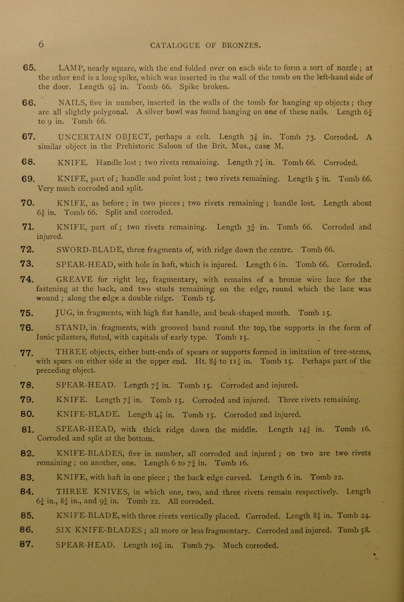 65. LAMP, nearly square, with the end folded over on each side to form a sort of nozzle ; at the other end is a long spike, which was inserted in the wall of the tomb on the left-hand side of the door. Length 9|- in. Tomb 66. Spike broken. 66. NAILS, five in number, inserted in the walls of the tomb for hanging up objects ; they are all slightly polygonal. A silver bowl was found hanging on one of these nails. Length 6J to 9 in. Tomb 66. 67. UNCERTAIN OBJECT, perhaps a celt. Length 3f in. Tomb 73. Corroded. A similar object in the Prehistoric Saloon of the Brit. Mus., case M. 68. KNIFE. Handle lost ; two rivets remaining. Length 7| in. Tomb 66. Corroded. 69. KNIFE, part of; handle and point lost ; two rivets remaining. Length 5 in. Tomb 66. Very much corroded and split. 70. KNIFE, as before; in two pieces; two rivets remaining; handle lost. Length about 6f in. Tomb 66. Split and corroded. 71. KNIFE, part of; two rivets remaining. Length 3f in. Tomb 66. Corroded and injured. 72. SWORD-BLADE, three fragments of, with ridge down the centre. Tomb 66. 73. SPEAR-HEAD, with hole in haft, which is injured. Length 6 in. Tomb 66. Corroded. 74. GREAVE for right leg, fragmentary, with remains of a bronze wire lace for the fastening at the back, and two studs remaining on the edge, round which the lace was wound ; along the edge a double ridge. Tomb 15. 75. JUG, in fragments, with high flat handle, and beak-shaped mouth. Tomb 15. 76. STAND, in fragments, with grooved band round the top, the supports in the form of Ionic pilasters, fluted, with capitals of early type. Tomb 15. 77. THREE objects, either butt-ends of spears or supports formed in imitation of tree-stems, with spurs on either side at the upper end. Ht. 8f to nf in. Tomb 15. Perhaps part of the preceding object. 78. SPEA.R-HEAD. Length 7f in. Tomb 15. Corroded and injured. 79. KNIFE. Length 7f in. Tomb 15. Corroded and injured. Three rivets remaining. 80. KNIFE-BLADE. Length 4! in. Tomb 15. Corroded and injured. 81. SPEAR-HEAD, with thick ridge down the middle. Length 14I in. Tomb 16. Corroded and split at the bottom. 82. KNIFE-BLADES, five in number, all corroded and injured ; on two are two rivets remaining ; on another, one. Length 6 to 7f in. Tomb 16. 83. KNIFE, with haft in one piece ; the back edge curved. Length 6 in. Tomb 22. 84. TPIREE KNIVES, in which one, two, and three rivets remain respectively. Length 6f in., 8£ in., and 9J in. Tomb 22. All corroded. 85. KNIFE-BLADE, with three rivets vertically placed. Corroded. Length 8| in. Tomb 24. 86. SIX KNIFE-BLADES; all more or less fragmentary. Corroded and injured. Tomb 58. 87. SPEAR-HEAD. Length io| in. Tomb 79. Much corroded.