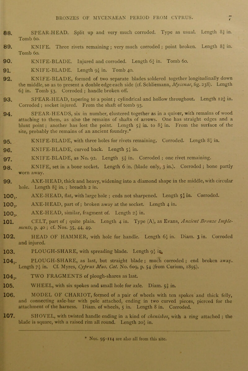 I 88, 89. 90. 91. 92. 93. 94. 95. 96. 97. 98. 99. 100! 100., 1003. 101. 102. 103. 104t. 104,. 105. 106. 107. STEAR-HEAD. Split up and very much corroded. Type as usual. Length 8^ in. Tomb bo. KNIFE. Three rivets remaining; very much corroded; point broken. Length 8^ in. Tomb 6o. KNIFE-BLADE. Injured and corroded. Length 6J in. Tomb 6o. KNIFE-BLADE. Length 9] in. Tomb 40. KNIFE-BLADE, formed of two separate blades soldered together longitudinally down the middle, so as to present a double edge each side (cf. Schliemann, Mycenae, fig. 238). Length 6| in. Tomb 53. Corroded ; handle broken off. SPEAR-HEAD, tapering to a point; cylindrical and hollow throughout. Length \z\ in. Corroded ; socket injured. From the shaft of tomb 93. SPEAR-HEADS, six in number, clustered together as in a quiver, with remains of wood attaching to them, as also the remains of shafts of arrows. One has straight edges and a blunt point; another has lost the point. Length 5! in. to 8j in. From the surface of the site, probably the remains of an ancient foundry.* KNIFE-BLADE, with three holes for rivets remaining. Corroded. Length 8^- in. KNIFE-BLADE, curved back. Length 54 in. KNIFE-BLADE, as No. 92. Length 54 in. Corroded ; one rivet remaining. KNIFE, set in a bone socket. Length 6 in. (blade only, 3 in.). Corroded ; bone partly worn away. AXF.-HEAD, thick and heavy, widening into a diamond shape in the middle, with circular hole. Length 8f in. ; breadth 2 in. AXE-HEAD, flat, with large hole ; ends not sharpened. Length 5^ in. Corroded. AXE-HEAD, part of; broken away at the socket. Length 4 in. AXE-HEAD, similar, fragment of. Length in. CELT, part of; quite plain. Length 4 in. Type (A), as Evans, Ancient Bronze Imple- ments, p. 40 ; cf. Nos. 35, 44, 49. HEAD OF HAMMER, with hole for handle. Length 6\ in. Diam. 3 in. Corroded and injured. PLOUGH-SHARE, with spreading blade. Length 9' iq< PLOUGH-SHARE, as last, but straight blade; much corroded; end broken away. Length 7|- in. Cf. Myres, Cyprus Mus. Cat. No. 609, p. 54 (from Curium, 1895). TWO FRAGMENTS of plough-shares as last. WHEEL, with six spokes and small hole for axle. Diam. 5! in. MODEL OF CHARIOT, formed of a pair of wheels with ten spokes and thick felly, and connecting axle-bar with pole attached, ending in two curved pieces, pierced for the attachment of the harness. Diam. of wheels, 5 in. Length 8 in. Corroded. SHOVEL, with twisted handle ending in a kind of chcniskos, with a ring attached ; the blade is square, with a raised rim all round. Length 20' in. + Nos. 95-114 arc also all from this site.
