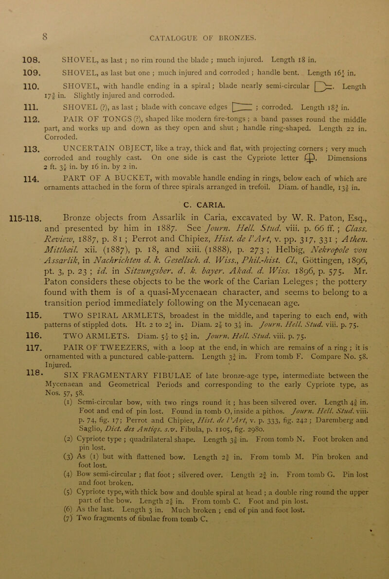 108. SHOVEL, as last ; no rim round the blade ; much injured. Length 18 in. 109. SHOVEL, as last but one ; much injured and corroded ; handle bent. Length 16’ in. 110. SHOVEL, with handle ending in a spiral; blade nearly semi-circular Length I7f in. Slightly injured and corroded. 111. SHOVEL (?), as last ; blade with concave edges '> corroded. Length 18^ in. 112. PAIR OF TONGS (?), shaped like modern fire-tongs ; a band passes round the middle part, and works up and down as they open and shut; handle ring-shaped. Length 22 in. Corroded. 113. UNCERTAIN OBJECT, like a tray, thick and flat, with projecting corners ; very much corroded and roughly cast. On one side is cast the Cypriote letter 6JX Dimensions 2 ft. 3-- in. by 16 in. by 2 in. 114. PART OF A BUCKET, with movable handle ending in rings, below each of which are ornaments attached in the form of three spirals arranged in trefoil. Diam. of handle, 13! in. C. CARIA. 115-118. Bronze objects from Assarlik in Caria, excavated by W. R. Paton, Esq., and presented by him in 1887. See Journ. Hell. Stitd. viii. p. 66 ff. ; Class. Review, 1887, p. 8 1 ; Perrot and Chipiez, Hist, de VArt, v. pp. 317, 331 ; Athen. Mittheil. xii. (1887), p. 18, and xiii. (1888), p. 273 ; Helbig, Nekropole von Assarlik, in Nachrichten d. k. Gesellsch. d. Wiss., Phil.-hist. Cl., Gottingen, 1896, pt. 3, p. 23 ; id. in Sitznngsber. d. k. bayer. Akad. d. Wiss. 1896, p. 575. Mr. Paton considers these objects to be the work of the Carian Leleges ; the pottery found with them is of a quasi-Mycenaean character, and seems to belong to a transition period immediately following on the Mycenaean age. 115. TWO SPIRAL ARMLETS, broadest in the middle, and tapering to each end, with patterns of stippled dots. Ht. 2 to in. Diam. 2|- to 3J in. Journ. Hell. Stud. viii. p. 75. 116. TWO ARMLETS. Diam. 5I to 5f in. Journ. Hell. Stud. viii. p. 75. 117. PAIR OF TWEEZERS, with a loop at the end, in which are remains of a ring ; it is ornamented with a punctured cable-pattern. Length in. From tomb F. Compare No. 58. Injured. SIX FRAGMENTARY FIBULAE of late bronze-age type, intermediate between the Mycenaean and Geometrical Periods and corresponding to the early Cypriote type, as Nos. 57, 58. (1) Semi-circular bow, with two rings round it ; has been silvered over. Length 4$ in. Foot and end of pin lost. Found in tomb O, inside a pithos. Journ. Hell. Stud. viii. p. 74, fig. 17; Perrot and Chipiez, Hist, de PArt, v. p. 333, fig. 242 ; Daremberg and Saglio, Diet, des Antics, s.v. Fibula, p. 1105, fig. 2980. (2) Cypriote type ; quadrilateral shape. Length 3f in. From tomb N. Foot broken and pin lost. (3) As (1) but with flattened bow. Length 2jJ in. From tomb M. Pin broken and foot lost. (4) Bow semi-circular ; flat foot; silvered over. Length 2f in. From tomb G. Pin lost and foot broken. (5) Cypriote type, with thick bow and double spiral at head ; a double ring round the upper part of the bow. Length 2| in. From tomb C. Foot and pin lost. (6) As the last. Length 3 in. Much broken ; end of pin and foot lost. (7) Two fragments of fibulae from tomb C.