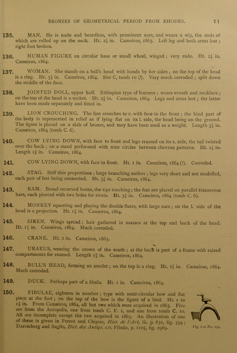 135. 136. 137. 138. 139. 140. 141. 142. 143. 144. 145. 146. 147. 148. 149. 150. MAN. He is nude and beardless, with prominent ears, and wears a wig, the ends of which are rolled up on the neck. Ht. 2f in. Cameiros, 1863. Left leg and both arms lost ; right foot broken. HUMAN FIGURE on circular base or small wheel, winged ; very rude. Ht. 2} in. Cameiros, 1864. WOMAN. She stands on a bull’s head with hands by her sides ,• on the top of the head is a ring. Ht. 3f in. Cameiros, 1864. Site C, tomb 10 (?). Very much corroded ; split down the middle of the face. JOINTED DOLL, upper half. Ethiopian type of features ; wears wreath and necklace ; on the top of the head is a socket. Ht. 2-f in. Cameiros, 1864. Legs and arms lost ; the latter have been made separately and fitted in. LION CROUCHING. The lion crouches to r. with face to the front ; the hind part of the body is represented in relief as if lying flat on its 1. side, the head being on the ground. The figure is placed on a slab of bronze, and may have been used as a weight. Length 3f in. Cameiros, 1864 (tomb C. 6). COW LYING DOWN, with face to front and legs crossed on its r. side, the tail twisted over the back ; on a stand perforated with nine circles between chevron patterns. Ht. if in. Length if in. Cameiros, 1864. COW LYING DOWN, with face to front. Ht. 1 in. Cameiros, 1864(?). Corroded. STAG. Stiff thin proportions ; large branching antlers ; legs very short and not modelled, each pair of feet being connected. Ht. 3! in. Cameiros, 1864. RAM. Broad recurved horns, the tips touching; the feet are placed on parallel transverse bars, each pierced with two holes for rivets. Ht. 3f in. Cameiros, 1864 (tomb C. 6). MONKEY squatting and playing the double flutes, with large ears ; on the 1. side of the head is a projection. Ht. if in. Cameiros, 1864. SIREN. Wings spread; hair gathered in masses at the top and back of the head. Ht. if in. Cameiros, 1864. Much corroded. CRANE. Ht. 2 in. Cameiros, 1863. URAEUS, wearing the crown of the south ; at the back is part of a frame with raised compartments for enamel. Length if in. Cameiros, 1864. BULL’S HEAD, forming an amulet; on the top is a ring. Ht. if in. Cameiros, 1S64. Much corroded. DUCK. Perhaps part of a fibula. Ht. 1 in. Cameiros, 1864. FIBULAE, eighteen in number ; type with semi-circular bow and flat piece at the foot ; on the top of the bow is the figure of a bird. Ht. 1 to if in. From Cameiros, 1864, all but two which were acquired in 1S63. Five are from the Acropolis, one from tomb C. P. i, and one from tomb C. 10. All are incomplete except the two acquired in 1863. An illustration of one of these is given in Perrot and Chipiez, Hist, de PArt, iii. p. 831, fig. 594;