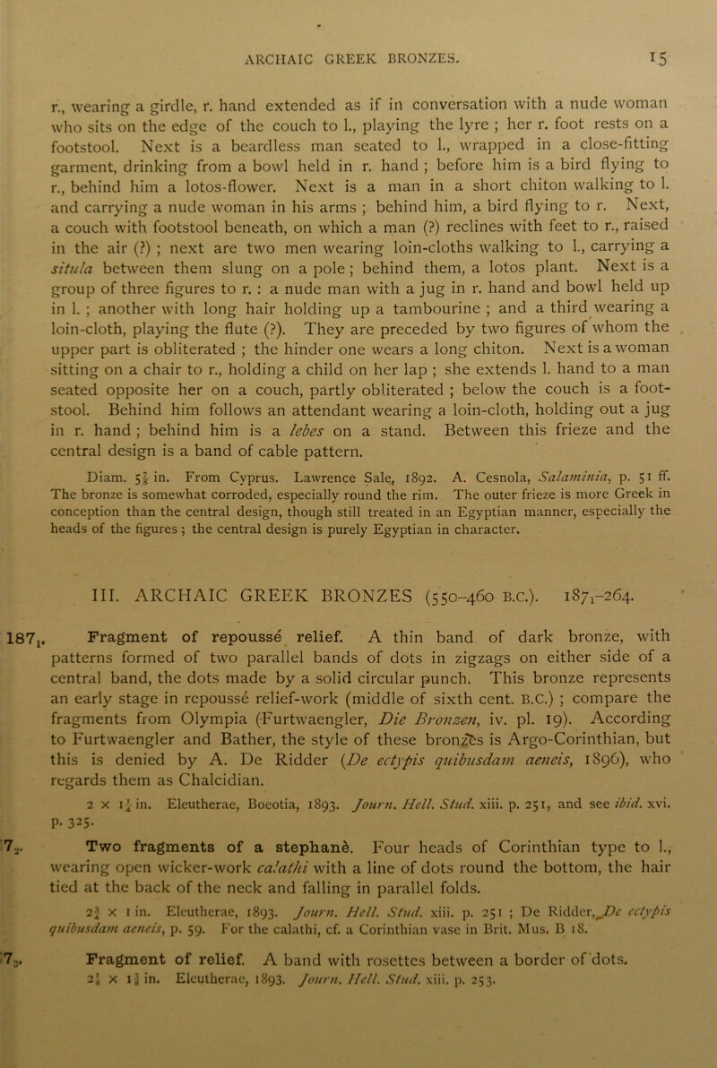 r., wearing a girdle, r. hand extended as if in conversation with a nude woman who sits on the edge of the couch to 1., playing the lyre ; her r. foot rests on a footstool. Next is a beardless man seated to 1., wrapped in a close-fitting garment, drinking from a bowl held in r. hand ; before him is a bird flying to r., behind him a lotos-flower. Next is a man in a short chiton walking to 1. and carrying a nude woman in his arms ; behind him, a bird flying to r. Next, a couch with footstool beneath, on which a man (?) reclines with feet to r., raised in the air (?) ; next are two men wearing loin-cloths walking to 1., carrying a situla between them slung on a pole; behind them, a lotos plant. Next is a group of three figures to r. : a nude man with a jug in r. hand and bowl held up in 1. ; another with long hair holding up a tambourine ; and a third wearing a loin-cloth, playing the flute (?). They are preceded by two figures of whom the upper part is obliterated ; the hinder one wears a long chiton. Next is a woman sitting on a chair to r., holding a child on her lap ; she extends 1. hand to a man seated opposite her on a couch, partly obliterated ; below the couch is a foot- stool. Behind him follows an attendant wearing a loin-cloth, holding out a jug in r. hand ; behind him is a lebes on a stand. Between this frieze and the central design is a band of cable pattern. Diam. 5£ in. From Cyprus. Lawrence Sale, 1892. A. Cesnola, Salaminia, p. 51 ff. The bronze is somewhat corroded, especially round the rim. The outer frieze is more Greek in conception than the central design, though still treated in an Egyptian manner, especially the heads of the figures ; the central design is purely Egyptian in character. III. ARCHAIC GREEK BRONZES (550-460 B.c.). 187^264. 187^ Fragment of repousse relief. A thin band of dark bronze, with patterns formed of two parallel bands of dots in zigzags on either side of a central band, the dots made by a solid circular punch. This bronze represents an early stage in repousse relief-work (middle of sixth cent. B.C.) ; compare the fragments from Olympia (Furtwaengler, Die Bronzen, iv. pi. 19). According to Furtwaengler and Bather, the style of these bronzes is Argo-Corinthian, but this is denied by A. De Ridder {De ectypis quibusdam aeneis, 1896), who regards them as Chalcidian. 2 x in. Eleutherae, Boeotia, 1893. Journ. Hell. Stud. xiii. p. 251, and see ibid. xvi. P- 325- 72. Two fragments of a stephan&. Four heads of Corinthian type to ]., wearing open wicker-work calathi with a line of dots round the bottom, the hair tied at the back of the neck and falling in parallel folds. 2f x 1 in. Eleutherae, 1893. Journ. Hell. Stud. xiii. p. 251 ; De Ridder,ectypis quibusdam aeneis, p. 59. For the calathi, cf. a Corinthian vase in Brit. Mus. B 18. 73. Fragment of relief. A band with rosettes between a border of'dots. 2* x Ig in. Eleutherae, 1893. Journ. Hell. Stud. xiii. p. 253.