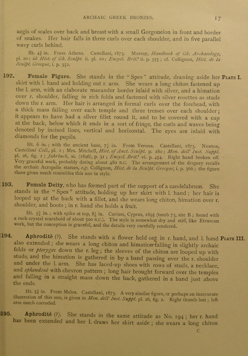 aegis of scales over back and breast with a small Gorgoneion in front and border of snakes. Her hair falls in three curls over each shoulder, and in five parallel wavy curls behind. Ht. 4| in. From Athens. Castellani, 1873. Murray, Handbook of Gk. Archaeology, pi. 20; id. Hist, of Gk. Sculpt, ii. pi. 10; Encycl. Brit? ii. p. 355 ; cf. Collignon, Hist, de la Sculpt. Grecque, i. p. 352. . Female Figure. She stands in the “ Spes ” attitude, drawing aside her Plate I. skirt with 1. hand and holding out r. arm. She wears a long chiton fastened up the 1. arm, with an elaborate maeander border inlaid with silver, and a himation over r. shoulder, falling in rich folds and fastened with silver rosettes as studs down the r. arm. Her hair is arranged in formal curls over the forehead, with a thick mass falling over each temple and three tresses over each shoulder; it appears to have had a silver fillet round it, and to be covered with a cap at the back, below which it ends in a sort of fringe, the curls and waves being denoted by incised lines, vertical and horizontal. The eyes are inlaid with diamonds for the pupils. Ht. 6 in.; with the ancient base, 7} in. From Verona. Castellani, 1873. Newton, Castellani Coll., pi. 2 ; Mrs. Mitchell, Hist, of And. Sculpt, p. 280; Mon. deir Inst. Suppi. pi. 26, fig. 1 ; fahrbuch, xi. (1896), p. 31 ; Encycl. Brit? vi. p. 454. Right hand broken off. \ery graceful work, probably dating about 480 B.C. The arrangement of the drapery recalls the archaic Acropolis statues, e.g. Collignon, Hist, de la Sculpt. Grecque, i. p. 366 ; the figure there given much resembles this one in style. Female Deity, who has formed part of the support of a candelabrum. She stands in the “ Spes ’ attitude, holding up her skirt with 1. hand ; her hair is looped up at the back with a fillet, and she wears long chiton, himation over r. shoulder, and boots ; in r. hand she holds a fruit. Ht. si- m.; with spike at top, 8{ in. Curium, Cyprus, 1895 (tomb 73, site B ; found with a rock-crystal scaraboid of about 500 B.C.). The style is somewhat dry and stiff, like Etruscan work, but the conception is graceful, and the details very carefully rendered. . Aphrodite (?). She stands with a flower held out in r. hand, and 1. hand Plate III. also extended ; she wears a long chiton and himation falling in slightly archaic folds or pteryges down the r. leg ; the sleeves of the chiton are looped up with studs, and the himation is gathered in by a band passing over the r. shoulder and under the 1. arm. She has laced-up shoes with rows of studs, a necklace, and sphendonb with chevron pattern ; long hair brought forward over the temples and falling in a straight mass down the back, gathered in a band just above the ends. Ht. 5* in. from Melos. Castellani, 1873. A very similar figure, or perhaps an inaccurate illustration of this one, is given in Mon. dell Inst. Suppi. pi. 26, fig. 2. Right thumb lost; left arm much corroded. 195. has Aphrodite (?). She stands in the same attitude as No. 194 ; her r. hand been extended and her 1. draws her skirt aside ; she wears a long chiton C
